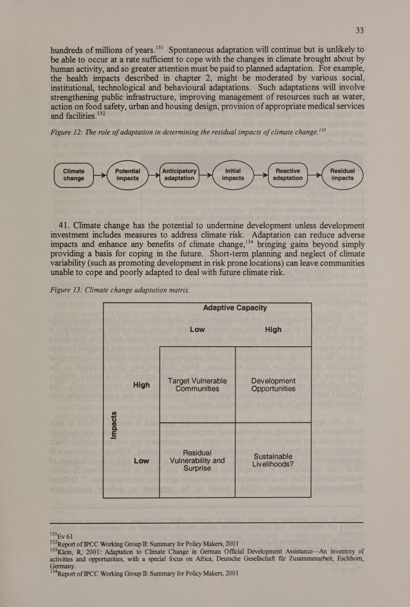 hundreds of millions of years.'*’ Spontaneous adaptation will continue but is unlikely to be able to occur at a rate sufficient to cope with the changes in climate brought about by human activity, and so greater attention must be paid to planned adaptation. For example, the health impacts described in chapter 2, might be moderated by various social, institutional, technological and behavioural adaptations. Such adaptations will involve strengthening public infrastructure, improving management of resources such as water, action on food safety, urban and housing design, provision of appropriate medical services and facilities.'*? Figure 12: The role of adaptation in determining the residual impacts of climate change.'*’ Climate change 41. Climate change has the potential to undermine development unless development investment includes measures to address climate risk. Adaptation can reduce adverse impacts and enhance any benefits of climate change,'** bringing gains beyond simply providing a basis for coping in the future. Short-term planning and neglect of climate _ variability (such as promoting development in risk prone locations) can leave communities unable to cope and poorly adapted to deal with future climate risk.              Potential impacts Initial impacts Anticipatory adaptation Residual impacts Reactive adaptation    Figure 13: Climate change adaptation matrix. Adaptive Capacity Target Vulnerable Development Communities Opportunities Residual Vulnerability and Surprise Sustainable Livelihoods?   131 Ev 61 132R eport of IPCC Working Group I: Summary for Policy Makers, 2001 133k ein, R, 2001: Adaptation to Climate Change in German Official Development Assistance—An inventory of activities and opportunities, with a special focus on Africa, Deutsche Gesellschaft fiir Zusammenarbeit, Eschborn, Germany. '34R eport of IPCC Working Group II: Summary for Policy Makers, 2001