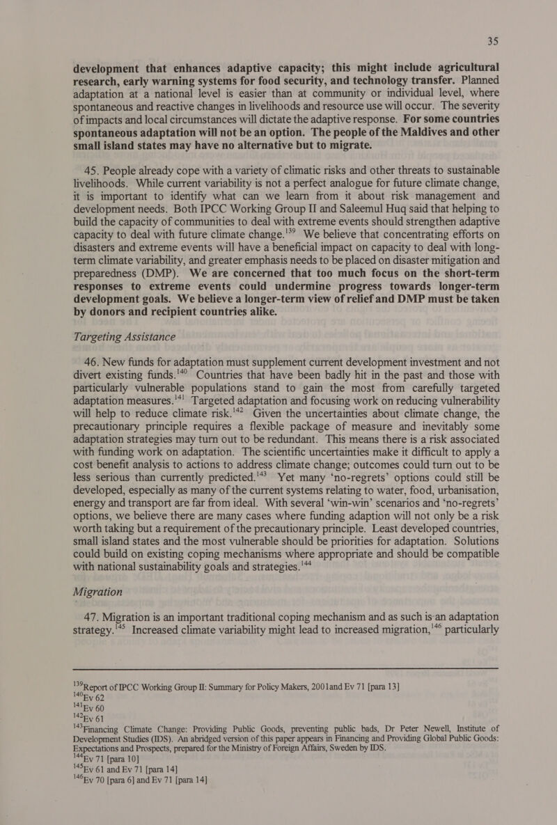 development that enhances adaptive capacity; this might include agricultural research, early warning systems for food security, and technology transfer. Planned adaptation at a national level is easier than at community or individual level, where spontaneous and reactive changes in livelihoods and resource use will occur. The severity of impacts and local circumstances will dictate the adaptive response. For some countries spontaneous adaptation will not be an option. The people of the Maldives and other small island states may have no alternative but to migrate. 45. People already cope with a variety of climatic risks and other threats to sustainable livelihoods. While current variability is not a perfect analogue for future climate change, it is important to identify what can we learn from it about risk management and development needs. Both IPCC Working Group II and Saleemul Huq said that helping to build the capacity of communities to deal with extreme events should strengthen adaptive capacity to deal with future climate change.'*? We believe that concentrating efforts on disasters and extreme events will have a beneficial impact on capacity to deal with long- term climate variability, and greater emphasis needs to be placed on disaster mitigation and preparedness (DMP). We are concerned that too much focus on the short-term responses to extreme events could undermine progress towards longer-term development goals. We believe a longer-term view of relief and DMP must be taken by donors and recipient countries alike. Targeting Assistance 46. New funds for adaptation must supplement current development investment and not divert existing funds.'*® Countries that have been badly hit in the past and those with particularly vulnerable populations stand to gain the most from carefully targeted adaptation measures.'*! Targeted adaptation and focusing work on reducing vulnerability will help to reduce climate risk.'** Given the uncertainties about climate change, the precautionary principle requires a flexible package of measure and inevitably some adaptation strategies may turn out to be redundant. This means there is a risk associated with funding work on adaptation. The scientific uncertainties make it difficult to apply a cost benefit analysis to actions to address climate change; outcomes could turn out to be less serious than currently predicted.'** Yet many ‘no-regrets’ options could still be developed, especially as many of the current systems relating to water, food, urbanisation, energy and transport are far from ideal. With several ‘win-win’ scenarios and ‘no-regrets’ options, we believe there are many cases where funding adaption will not only be a risk worth taking but a requirement of the precautionary principle. Least developed countries, small island states and the most vulnerable should be priorities for adaptation. Solutions could build on existing coping mechanisms where appropriate and should be compatible with national sustainability goals and strategies.'™* Migration 47. Migration is an important traditional coping mechanism and as such isan adaptation 145 . . “qe . . . . 146 . strategy.'”’ Increased climate variability might lead to increased migration, ™ particularly  vagRepart of IPCC Working Group II: Summary for Policy Makers, 2001and Ev 71 [para 13] Ev 62 41 Ey 60 “Ey 61 '43einancing Climate Change: Providing Public Goods, preventing public bads, Dr Peter Newell, Institute of Development Studies (IDS). An abridged version of this paper appears in Financing and Providing Global Public Goods: Expectations and Prospects, prepared for the Ministry of Foreign Affairs, Sweden by IDS. M4ey 71 [para 10] M45ey 61 and Ev 71 [para 14] '465y 70 [para 6] and Ev 71 [para 14]