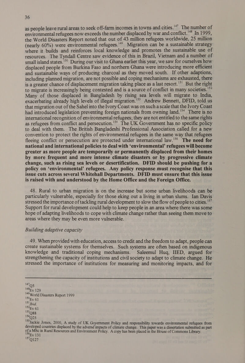 as people leave rural areas to seek off-farm incomes in towns and cities.'*’ The number of environmental refugees now exceeds the number displaced by war and conflict.* In 1999, the World Disasters Report noted that out of 43 million refugees worldwide, 25 million (nearly 60%) were environmental refugees.'*” Migration can be a sustainable strategy where it builds and reinforces local knowledge and promotes the sustainable use of resources. The Tyndall Centre saw evidence of this in Brazil, Vietnam and a number of small island states.'°° During our visit to Ghana earlier this year, we saw for ourselves how displaced people from Burkina Faso and northern Ghana were introducing more efficient and sustainable ways of producing charcoal as they moved south. If other adaptions, including planned migration, are not possible and coping mechanisms are exhausted, there is a greater chance of displacement migration taking place as a last resort. 'S! But the right to migrate is increasingly being contested and is a source of conflict in many societies.'°* Many of those displaced in Bangladesh by rising sea levels will migrate to India, exacerbating already high levels of illegal migration.'*’ Andrew Bennett, DFID, told us that migration out of the Sahel into the Ivory Coast was on such a scale that the Ivory Coast had introduced legislation preventing foreign nationals from owning land.'** There is no international recognition of environmental refugees; they are not entitled to the same rights as refugees from conflict and persecution.'*> The UK Government has no specific policy to deal with them. The British Bangladeshi Professional Association called for a new convention to protect the rights of environmental refugees in the same way that refugees fleeing conflict or persecution are protected under international law.'°° The need for national and international policies to deal with ‘environmental’ refugees will become greater as more people are temporarily or permanently displaced from their homes by more frequent and more intense climate disasters or by progressive climate change, such as rising sea levels or desertification. DFID should be pushing for a policy on ‘environmental’ refugees. Any policy response must recognise that this issue cuts across several Whitehall Departments. DFID must ensure that this issue is raised with and understood by the Home Office and the Foreign Office. 48. Rural to urban migration is on the increase but some urban livelihoods can be particularly vulnerable, especially for those eking out a living in urban slums. Ian Davis stressed the importance of tackling rural development to slow the flow of people to cities.'*’ Support for rural development could help to keep people in an area where there was some hope of adapting livelihoods to cope with climate change rather than seeing them move to areas where they may be even more vulnerable. Building adaptive capacity 49. When provided with education, access to credit and the freedom to adapt, people can create sustainable systems for themselves. Such systems are often based on indigenous knowledge and traditional coping mechanisms. Saleemul Huq, IED, argued for strengthening the capacity of institutions and civil society to adapt to climate change. He stressed the importance of institutions for measuring and monitoring impacts, and for  147 M8Ey 129 4° World Disasters Report 1999 154 Q25 Jackie J ones, 2000, A study of UK Government Policy and responsibility towards environmental refugees from developed countries displaced by the adversé impacts of climate change. This paper was a dissertation submitted as part of a MSc in Rural Resources and Environment Policy. A copy has been placed in the House of Commons Library. Ev 131 ‘ONaF
