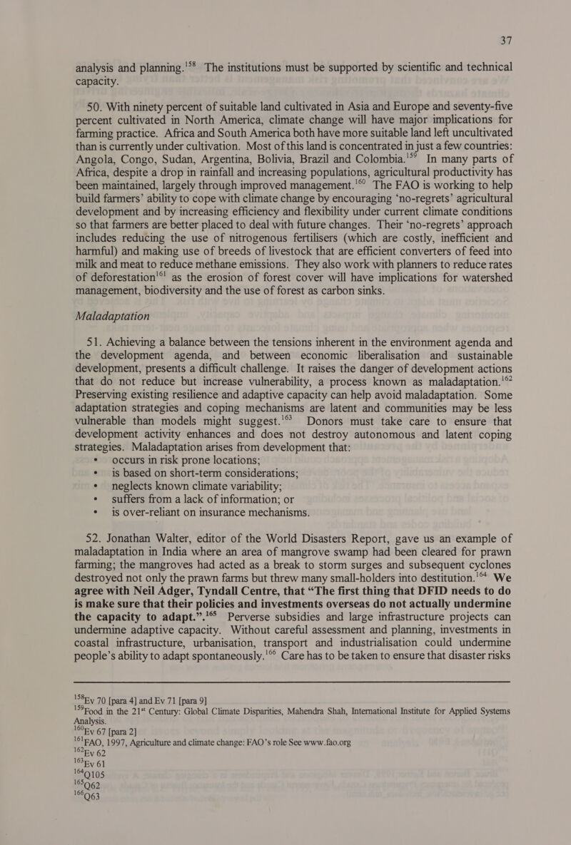 analysis and planning.'** The institutions must be supported by scientific and technical capacity. 50. With ninety percent of suitable land cultivated in Asia and Europe and seventy-five percent cultivated in North America, climate change will have major implications for farming practice. Africa and South America both have more suitable land left uncultivated than is currently under cultivation. Most of this land is concentrated in just a few countries: Angola, Congo, Sudan, Argentina, Bolivia, Brazil and Colombia.’*’ In many parts of Africa, despite a drop in rainfall and increasing populations, agricultural productivity has been maintained, largely through improved management.'® The FAO is working to help build farmers’ ability to cope with climate change by encouraging ‘no-regrets’ agricultural development and by increasing efficiency and flexibility under current climate conditions so that farmers are better placed to deal with future changes. Their ‘no-regrets’ approach includes reducing the use of nitrogenous fertilisers (which are costly, inefficient and harmful) and making use of breeds of livestock that are efficient converters of feed into milk and meat to reduce methane emissions. They also work with planners to reduce rates of deforestation’®’ as the erosion of forest cover will have implications for watershed management, biodiversity and the use of forest as carbon sinks. Maladaptation 51. Achieving a balance between the tensions inherent in the environment agenda and the development agenda, and between economic liberalisation and sustainable development, presents a difficult challenge. It raises the danger of development actions that do not reduce but increase vulnerability, a process known as maladaptation.'™ Preserving existing resilience and adaptive capacity can help avoid maladaptation. Some adaptation strategies and coping mechanisms are latent and communities may be less vulnerable than models might suggest.'* Donors must take care to ensure that development activity enhances and does not destroy autonomous and latent coping strategies. Maladaptation arises from development that: * occurs in risk prone locations; * is based on short-term considerations; ¢ neglects known climate variability; ¢ suffers from a lack of information; or * is Over-reliant on insurance mechanisms. 52. Jonathan Walter, editor of the World Disasters Report, gave us an example of maladaptation in India where an area of mangrove swamp had been cleared for prawn farming; the mangroves had acted as a break to storm surges and subsequent cyclones destroyed not only the prawn farms but threw many small-holders into destitution.'°* We agree with Neil Adger, Tyndall Centre, that “The first thing that DFID needs to do is make sure that their policies and investments overseas do not actually undermine the capacity to adapt.”.'* Perverse subsidies and large infrastructure projects can undermine adaptive capacity. Without careful assessment and planning, investments in coastal infrastructure, urbanisation, transport and industrialisation could undermine people’s ability to adapt spontaneously.'®° Care has to be taken to ensure that disaster risks 'S8Ey 70 [para 4] and Ev 71 [para 9] '?Food in the 21* Century: Global Climate Disparities, Mahendra Shah, International Institute for Applied Systems Analysis. 160Ry 67 [para 2] 'IEAO, 1997, Agriculture and climate change: FAO’s role See www. fao.org