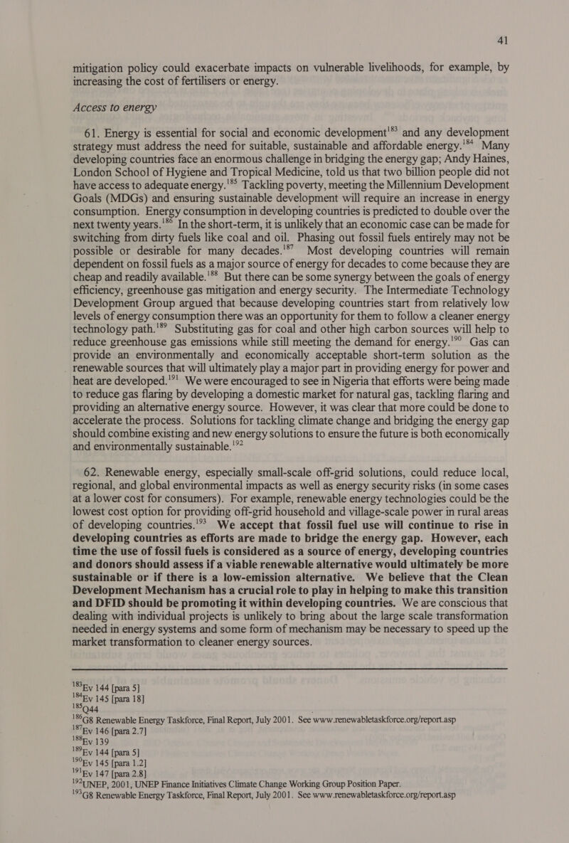 mitigation policy could exacerbate impacts on vulnerable livelihoods, for example, by increasing the cost of fertilisers or energy. Access to energy 61. Energy is essential for social and economic development'* and any development strategy must address the need for suitable, sustainable and affordable energy.'** Many developing countries face an enormous challenge in bridging the energy gap; Andy Haines, London School of Hygiene and Tropical Medicine, told us that two billion people did not have access to adequate energy.’ Tackling poverty, meeting the Millennium Development Goals (MDGs) and ensuring sustainable development will require an increase in energy consumption. Energy consumption in developing countries is predicted to double over the next twenty years.'*° In the short-term, it is unlikely that an economic case can be made for switching from dirty fuels like coal and oil. Phasing out fossil fuels entirely may not be possible or desirable for many decades.'*’ Most developing countries will remain dependent on fossil fuels as a major source of energy for decades to come because they are cheap and readily available.'** But there can be some synergy between the goals of energy efficiency, greenhouse gas mitigation and energy security. The Intermediate Technology Development Group argued that because developing countries start from relatively low levels of energy consumption there was an opportunity for them to follow a cleaner energy technology path.'* Substituting gas for coal and other high carbon sources will help to reduce greenhouse gas emissions while still meeting the demand for energy.'”’ Gas can provide an environmentally and economically acceptable short-term solution as the _ renewable sources that will ultimately play a major part in providing energy for power and heat are developed.'”! We were encouraged to see in Nigeria that efforts were being made to reduce gas flaring by developing a domestic market for natural gas, tackling flaring and providing an alternative energy source. However, it was clear that more could be done to accelerate the process. Solutions for tackling climate change and bridging the energy gap should combine existing and new energy solutions to ensure the future is both economically and environmentally sustainable.'? 62. Renewable energy, especially small-scale off-grid solutions, could reduce local, regional, and global environmental impacts as well as energy security risks (in some cases at a lower cost for consumers). For example, renewable energy technologies could be the lowest cost option for providing off-grid household and village-scale power in rural areas of developing countries.'”? We accept that fossil fuel use will continue to rise in developing countries as efforts are made to bridge the energy gap. However, each time the use of fossil fuels is considered as a source of energy, developing countries and donors should assess if a viable renewable alternative would ultimately be more sustainable or if there is a low-emission alternative. We believe that the Clean Development Mechanism has a crucial role to play in helping to make this transition and DFID should be promoting it within developing countries. We are conscious that dealing with individual projects is unlikely to bring about the large scale transformation needed in energy systems and some form of mechanism may be necessary to speed up the market transformation to cleaner energy sources.  1836 y 144 [para 5] wasEY 145 [para 18] '86G8 Renewable Energy Taskforce, Final Report, July 2001. See www.renewabletaskforce.org/report.asp I87Ey 146 [para 2.7] 'S8Ry 139 18 y 144 [para 5] 1906y 145 [para 1.2] '91Ry 147 [para 2.8] '920 NEP, 2001, UNEP Finance Initiatives Climate Change Working Group Position Paper. '°3G8 Renewable Energy Taskforce, Final Report, July 2001. See www.renewabletaskforce.org/report.asp