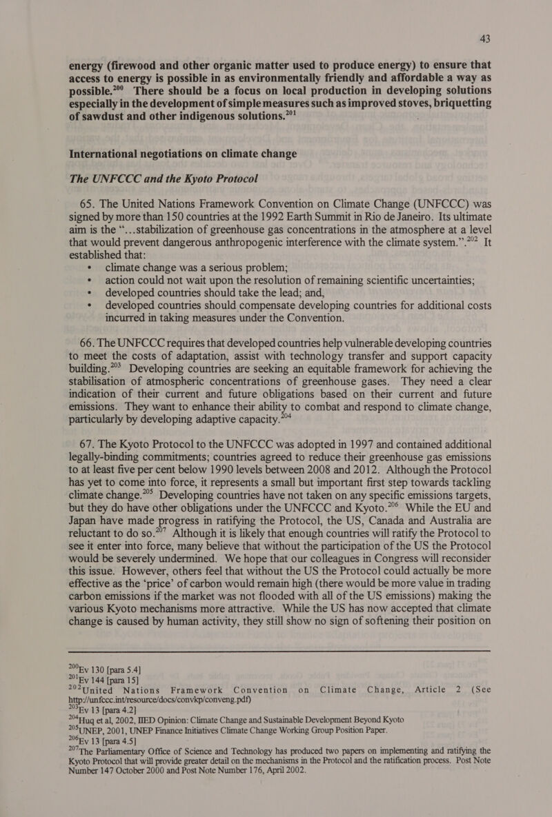 energy (firewood and other organic matter used to produce energy) to ensure that access to energy is possible in as environmentally friendly and affordable a way as possible.” There should be a focus on local production in developing solutions especially in the development of simple measures such as improved stoves, briquetting of sawdust and other indigenous solutions.” International negotiations on climate change The UNFCCC and the Kyoto Protocol 65. The United Nations Framework Convention on Climate Change (UNFCCC) was signed by more than 150 countries at the 1992 Earth Summit in Rio de Janeiro. Its ultimate aim is the “...stabilization of greenhouse gas concentrations in the atmosphere at a level that would prevent dangerous anthropogenic interference with the climate system.”.””” It acre that: climate change was a serious problem; ¢ action could not wait upon the resolution of remaining scientific uncertainties; ¢ developed countries should take the lead; and, ¢ developed countries should compensate developing countries for additional costs incurred in taking measures under the Convention. 66. The UNFCCC requires that developed countries help vulnerable developing countries to meet the costs of adaptation, assist with technology transfer and support capacity building.** Developing countries are seeking an equitable framework for achieving the stabilisation of atmospheric concentrations of greenhouse gases. They need a clear indication of their current and future obligations based on their current and future emissions. They want to enhance their ability to combat and respond to climate change, particularly by developing adaptive capacity.*™ 67. The Kyoto Protocol to the UNFCCC was adopted in 1997 and contained additional legally-binding commitments; countries agreed to reduce their greenhouse gas emissions to at least five per cent below 1990 levels between 2008 and 2012. Although the Protocol has yet to come into force, it represents a small but important first step towards tackling climate change.” Developing countries have not taken on any specific emissions targets, but they do have other obligations under the UNFCCC and Kyoto.” While the EU and Japan have made progress in ratifying the Protocol, the US, Canada and Australia are reluctant to do so.*”’ Although it is likely that enough countries will ratify the Protocol to see it enter into force, many believe that without the participation of the US the Protocol would be severely undermined. We hope that our colleagues in Congress will reconsider this issue. However, others feel that without the US the Protocol could actually be more effective as the ‘price’ of carbon would remain high (there would be more value in trading carbon emissions if the market was not flooded with all of the US emissions) making the various Kyoto mechanisms more attractive. While the US has now accepted that climate change is caused by human activity, they still show no sign of softening their position on  200 130 [para 5.4] a EV 144 [para 15] *United Nations Framework Convention on Climate Change, Article 2 (See http://unfcce. int/resource/docs/convkp/conveng.pdf) 203Fy 13 [para 4.2] Vis ip oettua et al, 2002, IED Opinion: Climate Change and Sustainable Development Beyond Kyoto °SUNEP, 2001, UNEP Pel Initiatives Climate Change Working Group Position Paper. OEY 13 [para 4.5] °The Parliamentary Office of Science and Technology has produced two papers on implementing and ratifying the Kyoto Protocol that will provide greater detail on the mechanisms in the Protocol and the ratification process. Post Note Number 147 October 2000 and Post Note Number 176, April 2002.