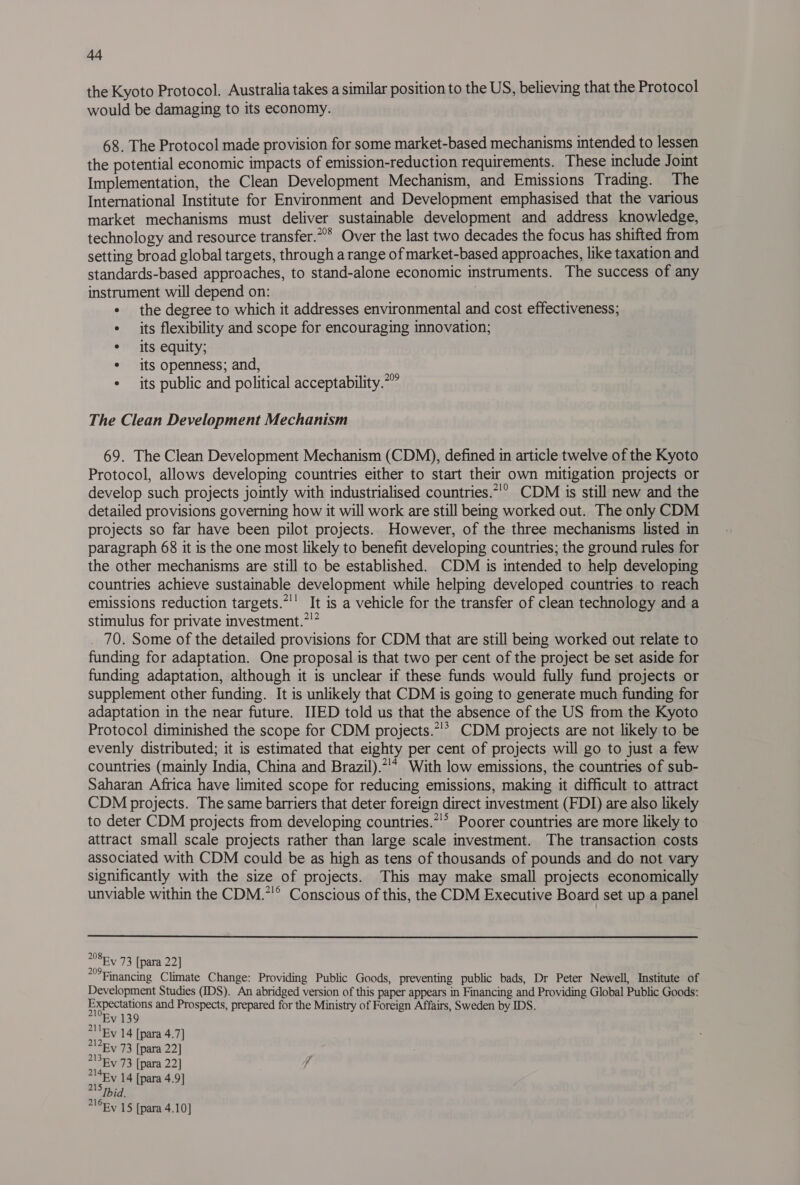 the Kyoto Protocol. Australia takes a similar position to the US, believing that the Protocol would be damaging to its economy. 68. The Protocol made provision for some market-based mechanisms intended to lessen the potential economic impacts of emission-reduction requirements. These include Joint Implementation, the Clean Development Mechanism, and Emissions Trading. The International Institute for Environment and Development emphasised that the various market mechanisms must deliver sustainable development and address knowledge, technology and resource transfer.” Over the last two decades the focus has shifted from setting broad global targets, through a range of market-based approaches, like taxation and standards-based approaches, to stand-alone economic instruments. The success of any instrument will depend on: « the degree to which it addresses environmental and cost effectiveness; * its flexibility and scope for encouraging innovation; ° its equity; ¢ its openness; and, ¢ its public and political acceptability. 209 The Clean Development Mechanism 69. The Clean Development Mechanism (CDM), defined in article twelve of the Kyoto Protocol, allows developing countries either to start their own mitigation projects or develop such projects jointly with industrialised countries.*!” CDM is still new and the detailed provisions governing how it will work are still being worked out. The only CDM projects so far have been pilot projects. However, of the three mechanisms listed in paragraph 68 it is the one most likely to benefit developing countries; the ground rules for the other mechanisms are still to be established. CDM is intended to help developing countries achieve sustainable development while helping developed countries to reach emissions reduction targets.”'' It is a vehicle for the transfer of clean technology and a stimulus for private investment.*'* 70. Some of the detailed provisions for CDM that are still being worked out relate to funding for adaptation. One proposal is that two per cent of the project be set aside for funding adaptation, although it is unclear if these funds would fully fund projects or supplement other funding. It is unlikely that CDM is going to generate much funding for adaptation in the near future. IIED told us that the absence of the US from the Kyoto Protocol diminished the scope for CDM projects.”!* CDM projects are not likely to be evenly distributed; it is estimated that eighty per cent of projects will go to just a few countries (mainly India, China and Brazil).*!* With low emissions, the countries of sub- Saharan Africa have limited scope for reducing emissions, making it difficult to attract CDM projects. The same barriers that deter foreign direct investment (FDI) are also likely to deter CDM projects from developing countries.*'* Poorer countries are more likely to attract small scale projects rather than large scale investment. The transaction costs associated with CDM could be as high as tens of thousands of pounds and do not vary significantly with the size of projects. This may make small projects economically unviable within the CDM.”'® Conscious of this, the CDM Executive Board set up a panel  208 20 Ev 73 [para 22] *Financing Climate Change: Providing Public Goods, preventing public bads, Dr Peter Newell, Institute of Development Studies (IDS). An abridged version of this paper appears in Financing and Providing Global Public Goods: Expectations and Prospects, prepared for the Ministry of Foreign Affairs, Sweden by IDS. “Ev 139 211By 14 [para 4.7] ont 73 [para 22] waEW 73 [para 22] j ase 14 [para 4.9] Ibid. *16Fy 15 [para 4.10]