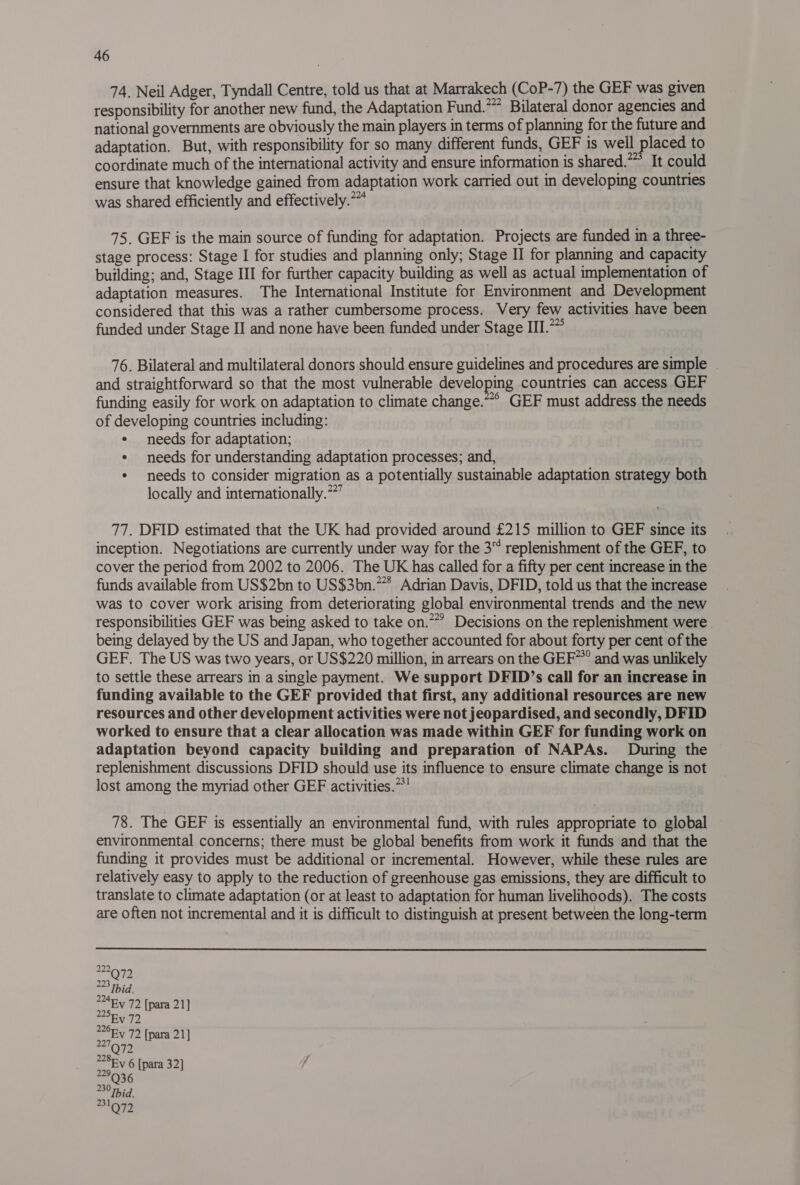 74. Neil Adger, Tyndall Centre, told us that at Marrakech (CoP-7) the GEF was given responsibility for another new fund, the Adaptation Fund.” Bilateral donor agencies and national governments are obviously the main players in terms of planning for the future and adaptation. But, with responsibility for so many different funds, GEF is well placed to coordinate much of the international activity and ensure information is shared.” It could ensure that knowledge gained from adaptation work carried out in developing countries was shared efficiently and effectively.” 75. GEF is the main source of funding for adaptation. Projects are funded in a three- stage process: Stage I for studies and planning only; Stage II for planning and capacity building; and, Stage III for further capacity building as well as actual implementation of adaptation measures. The International Institute for Environment and Development considered that this was a rather cumbersome process. Very few activities have been funded under Stage II and none have been funded under Stage III. 76. Bilateral and multilateral donors should ensure guidelines and procedures are simple | and straightforward so that the most vulnerable developing countries can access GEF funding easily for work on adaptation to climate change.~* GEF must address the needs of developing countries including: ¢ needs for adaptation; ¢ needs for understanding adaptation processes; and, ¢ needs to consider migration as a potentially sustainable adaptation strategy both locally and internationally.’ 77. DFID estimated that the UK had provided around £215 million to GEF since its inception. Negotiations are currently under way for the 3 replenishment of the GEF, to cover the period from 2002 to 2006. The UK has called for a fifty per cent increase in the funds available from US$2bn to US$3bn.* Adrian Davis, DFID, told us that the increase was to cover work arising from deteriorating global environmental trends and the new responsibilities GEF was being asked to take on.*” Decisions on the replenishment were . being delayed by the US and Japan, who together accounted for about forty per cent of the GEF. The US was two years, or US$220 million, in arrears on the GEF~*” and was unlikely to settle these arrears in a single payment. We support DFID’s call for an increase in funding available to the GEF provided that first, any additional resources are new resources and other development activities were not jeopardised, and secondly, DFID worked to ensure that a clear allocation was made within GEF for funding work on adaptation beyond capacity building and preparation of NAPAs. During the replenishment discussions DFID should use its influence to ensure climate change is not lost among the myriad other GEF activities.” 78. The GEF is essentially an environmental fund, with rules appropriate to global environmental concerns; there must be global benefits from work it funds and that the funding it provides must be additional or incremental. However, while these rules are relatively easy to apply to the reduction of greenhouse gas emissions, they are difficult to translate to climate adaptation (or at least to adaptation for human livelihoods). The costs are often not incremental and it is difficult to distinguish at present between the long-term 2 2 Ry 72 [para 21] 2477 228Ev 6 [para 32] 229 6