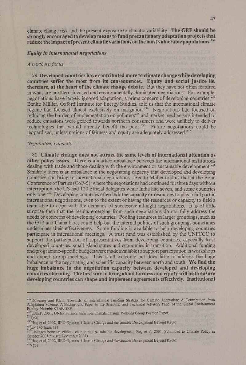 climate change risk and the present exposure to climatic variability. The GEF should be strongly encouraged to develop means to fund precautionary adaptation projects that reduce the impact of present climatic variations on the most vulnerable populations.~” Eyuity in international negotiations A northern focus 79. Developed countries have contributed more to climate change while developing countries suffer the most from its consequences. Equity and social justice lie, therefore, at the heart of the climate change debate. But they have not often featured in what are northern-focused and environmentally-dominated negotiations. For example, negotiations have largely ignored adaptation, a prime concern of developing countries.” Benito Miiller, Oxford Institute for Energy Studies, told us that the international climate regime had focused almost exclusively on mitigation.* Negotiations had focused on reducing the burden of implementation on polluters~*’ and market mechanisms intended to reduce emissions were geared towards northern consumers and were unlikely to deliver technologies that would directly benefit the poor.*° Future negotiations could be jeopardised, unless notions of fairness and equity are adequately addressed.**” Negotiating capacity 80. Climate change does not attract the same levels of international attention as other policy issues. There is a marked imbalance between the international institutions dealing with trade and those dealing with the environment or sustainable development.” Similarly there is an imbalance in the negotiating capacity that developed and developing countries can bring to international negotiations. Benito Miiller told us that at the Bonn Conference of Parties (CoP-5), where the negotiations had continued for three days without interruption, the US had 120 official delegates while India had seven, and some countries only one.**’ Developing countries often lack the capacity or resources to play a full part in international negotiations, even to the extent of having the resources or capacity to field a team able to cope with the demands of successive all-night negotiations. It is of little surprise then that the results emerging from such negotiations do not fully address the needs or concerns of developing countries. Pooling resources in larger groupings, such as the G77 and China bloc, could help but the internal politics of such groupings sometimes undermines their effectiveness. Some funding is available to help developing countries participate in international meetings. A trust fund was established by the UNFCCC to support the participation of representatives from developing countries, especially least developed countries, small island states and economies in transition. Additional funding and programme-specific budgets were made available to support participation in workshops - and expert group meetings. This is all welcome but does little to address the huge imbalance in the negotiating and scientific capacity between north and south. We find the huge imbalance in the negotiation capacity between developed and developing countries alarming. The best way to bring about fairness and equity will be to ensure developing countries can shape and implement agreements effectively. Institutional 32D owning and Klein, Towards an International Funding Strategy for Climate Adaptation: A Contribution from Adaptation Science. A Background Paper to the Scientific and Technical Advisory Panel of the Global Environment Facility. Nairobi: STAP/GEF. Ta UNEP, 2001, UNEP Finance Initiatives Climate Change Working Group Position Paper. 35Fhuq et al, 2002, IED Opinion: Climate Change and Sustainable Development Beyond Kyoto 36Fy 145 [para 18] 2377 inkages between climate change and sustainable development, Beg et al, 2001 (submitted to Climate Policy in October 2001 revised December 2001) : “jug et al, 2002, MED Opinion: Climate Change and Sustainable Development Beyond Kyoto ~ O91