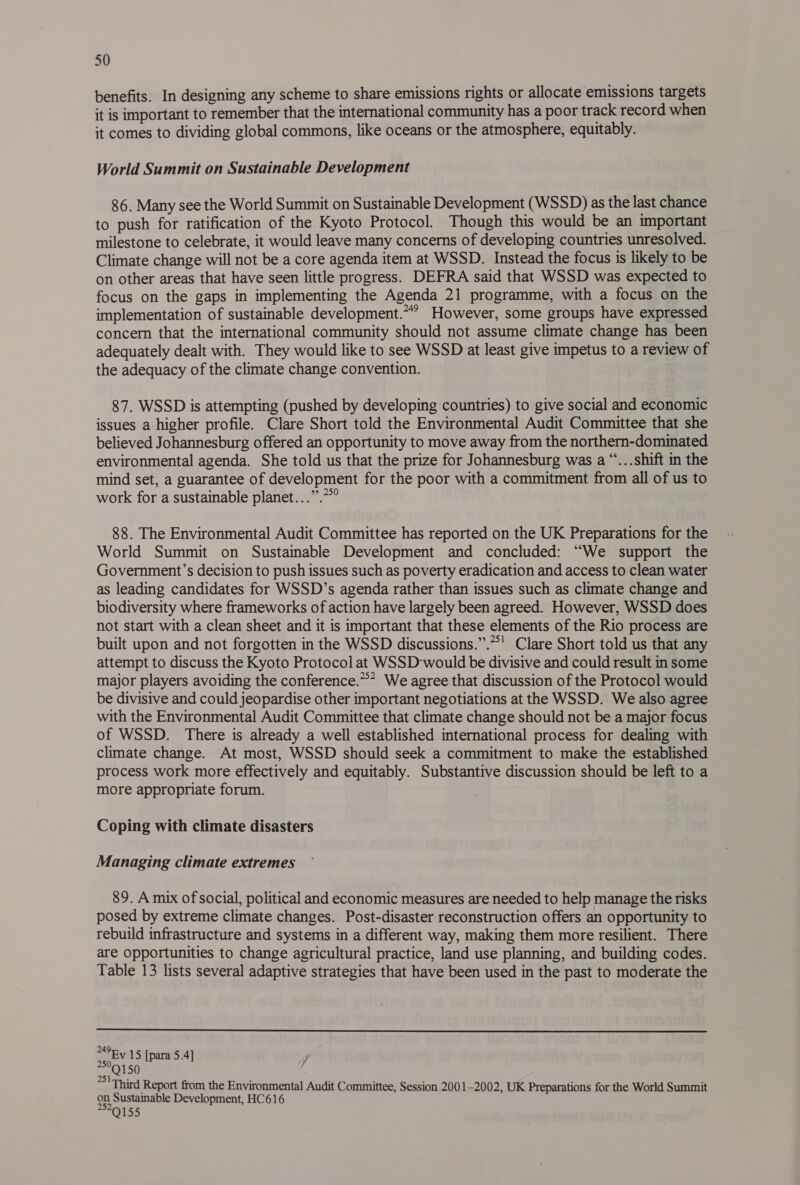 benefits. In designing any scheme to share emissions rights or allocate emissions targets it is important to remember that the international community has a poor track record when it comes to dividing global commons, like oceans or the atmosphere, equitably. World Summit on Sustainable Development 86. Many see the World Summit on Sustainable Development (WSSD) as the last chance to push for ratification of the Kyoto Protocol. Though this would be an important milestone to celebrate, it would leave many concerns of developing countries unresolved. Climate change will not be a core agenda item at WSSD. Instead the focus is likely to be on other areas that have seen little progress. DEFRA said that WSSD was expected to focus on the gaps in implementing the Agenda 21 programme, with a focus on the implementation of sustainable development.” However, some groups have expressed concern that the international community should not assume climate change has been adequately dealt with. They would like to see WSSD at least give impetus to a review of the adequacy of the climate change convention. 87. WSSD is attempting (pushed by developing countries) to give social and economic issues a higher profile. Clare Short told the Environmental Audit Committee that she believed Johannesburg offered an opportunity to move away from the northern-dominated environmental agenda. She told us that the prize for Johannesburg was a “...shift in the mind set, a guarantee of development for the poor with a commitment from all of us to work for a sustainable planet...”.”*° 88. The Environmental Audit Committee has reported on the UK Preparations for the World Summit on Sustainable Development and concluded: “We support the Government’s decision to push issues such as poverty eradication and access to clean water as leading candidates for WSSD’s agenda rather than issues such as climate change and biodiversity where frameworks of action have largely been agreed. However, WSSD does not start with a clean sheet and it is important that these elements of the Rio process are built upon and not forgotten in the WSSD discussions.”.”' Clare Short told us that any attempt to discuss the Kyoto Protocol at WSSD'would be divisive and could result in some major players avoiding the conference.”* We agree that discussion of the Protocol would be divisive and could jeopardise other important negotiations at the WSSD. We also agree with the Environmental Audit Committee that climate change should not be a major focus of WSSD. There is already a well established international process for dealing with climate change. At most, WSSD should seek a commitment to make the established process work more effectively and equitably. Substantive discussion should be left to a more appropriate forum. Coping with climate disasters Managing climate extremes 89. A mix of social, political and economic measures are needed to help manage the risks posed by extreme climate changes. Post-disaster reconstruction offers an opportunity to rebuild infrastructure and systems in a different way, making them more resilient. There are Opportunities to change agricultural practice, land use planning, and building codes. Table 13 lists several adaptive strategies that have been used in the past to moderate the  “Ey 15 [para 5.4] ae 50 | ~~ Third Report from the Environmental Audit Committee, Session 2001-2002, UK Preparations for the World Summit on Sustainable Development, HC616 2529155