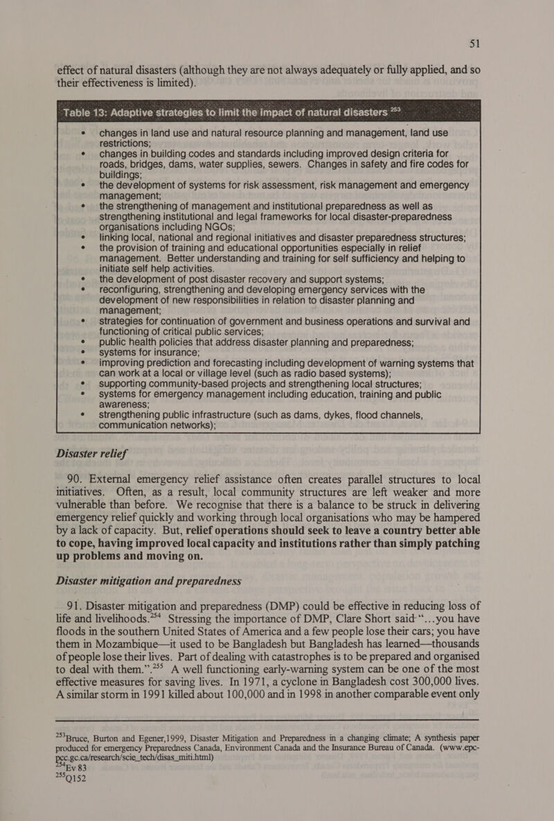 od effect of natural disasters (although they are not always adequately or fully applied, and so their effectiveness is limited).   Table 13: Adaptive strategies to limit the impact of natural disasters *  changes in land use and natural resource planning and management, land use restrictions; e changes in building codes and standards including improved design criteria for roads, bridges, dams, water supplies, sewers. Changes in safety and fire codes for buildings; e the development of systems for risk assessment, risk management and emergency management; e the strengthening of management and institutional preparedness as well as strengthening institutional and legal frameworks for local disaster-preparedness organisations including NGOs; e linking local, national and regional initiatives and disaster preparedness structures; e the provision of training and educational opportunities especially in relief management. Better understanding and training for self sufficiency and helping to initiate self help activities. e the development of post disaster recovery and support systems; e reconfiguring, strengthening and developing emergency services with the development of new responsibilities in relation to disaster planning and management; ¢ strategies for continuation of government and business operations and survival and functioning of critical public services; ¢ public health policies that address disaster planning and preparedness; e systems for insurance; e improving prediction and forecasting including development of warning systems that can work at a local or village level (such as radio based systems); ¢ supporting community-based projects and strengthening local structures; e systems for emergency management including education, training and public awareness; ¢ strengthening public infrastructure (such as dams, dykes, flood channels, communication networks);                                                    Disaster relief 90. External emergency relief assistance often creates parallel structures to local initiatives. Often, as a result, local community structures are left weaker and more vulnerable than before. We recognise that there is a balance to be struck in delivering emergency relief quickly and working through local organisations who may be hampered by a lack of capacity. But, relief operations should seek to leave a country better able to cope, having improved local capacity and institutions rather than simply patching up problems and moving on. . Disaster mitigation and preparedness 91. Disaster mitigation and preparedness (DMP) could be effective in reducing loss of life and livelihoods.** Stressing the importance of DMP, Clare Short said“... you have floods in the southern United States of America and a few people lose their cars; you have them in Mozambique—it used to be Bangladesh but Bangladesh has learned—thousands of people lose their lives. Part of dealing with catastrophes is to be prepared and organised to deal with them.”.*** A well functioning early-warning system can be one of the most effective measures for saving lives. In 1971, a cyclone in Bangladesh cost 300,000 lives. A similar storm in 1991 killed about 100,000 and in 1998 in another comparable event only  3Brice, Burton and Egener,1999, Disaster Mitigation and Preparedness in a changing climate; A synthesis paper produced for emergency Preparedness Canada, Environment Canada and the Insurance Bureau of Canada. (www.epc- pec.gc.ca/research/scie_tech/disas_miti. html) Ev 83 250159