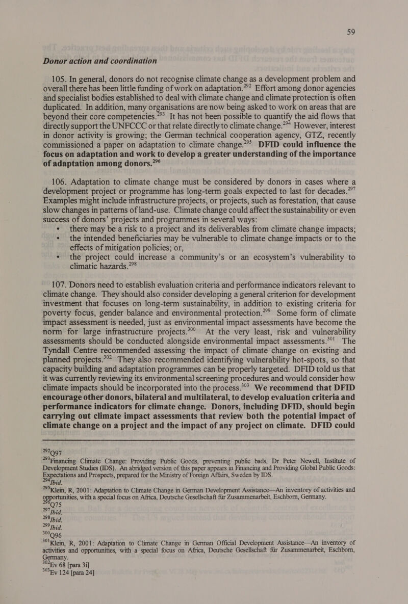 Donor action and coordination 105. In general, donors do not recognise climate change as a development problem and overall there has been little funding of work on adaptation.”” Effort among donor agencies and specialist bodies established to deal with climate change and climate protection is often duplicated. In addition, many organisations are now being asked to work on areas that are beyond their core competencies.” It has not been possible to quantify the aid flows that directly support the UNFCCC or that relate directly to climate change.”* However, interest in donor activity is growing; the German technical cooperation agency, GTZ, recently commissioned a paper on adaptation to climate change.”° DFID could influence the - focus on adaptation and work to develop a greater understanding of the importance of adaptation among donors.” 106. Adaptation to climate change must be considered by donors in cases where a development project or programme has long-term goals expected to last for decades.” Examples might include infrastructure projects, or projects, such as forestation, that cause slow changes in patterns of land-use. Climate change could affect the sustainability or even success of donors’ projects and programmes in several ways: * there may be a risk to a project and its deliverables from climate change impacts; ¢ the intended beneficiaries may be vulnerable to climate change impacts or to the effects of mitigation policies; or, e the project could increase a community’s or an ecosystem’s vulnerability to climatic hazards.”*8 107. Donors need to establish evaluation criteria and performance indicators relevant to climate change. They should also consider developing a general criterion for development investment that focuses on long-term sustainability, in addition to existing criteria for poverty focus, gender balance and environmental protection.”” Some form of climate impact assessment is needed, just as environmental impact assessments have become the norm for large infrastructure projects.’ At the very least, risk and vulnerability assessments should be conducted alongside environmental impact assessments.*’' The Tyndall Centre recommended assessing the impact of climate change on existing and planned projects.*°? They also recommended identifying vulnerability hot-spots, so that capacity building and adaptation programmes can be properly targeted. DFID told us that it was currently reviewing its environmental screening procedures and would consider how climate impacts should be incorporated into the process.*°? We recommend that DFID encourage other donors, bilateral and multilateral, to develop evaluation criteria and performance indicators for climate change. Donors, including DFID, should begin carrying out climate impact assessments that review both the potential impact of climate change on a project and the impact of any project on climate. DFID could 292 Q97 ‘ Financing Climate Change: Providing Public Goods, preventing public bads, Dr Peter Newell, Institute of Development Studies (IDS). An abridged version of this paper appears in Financing and Providing Global Public Goods: Expectations and Prospects, prepared for the Ministry of Foreign Affairs, Sweden by IDS. Ibid. 5K Jein, R, 2001: Adaptation to Climate Change in German Development Assistance—An inventory of activities and opportunities, with a special focus on Africa, Deutsche Gesellschaft fiir Zusammenarbeit, Eschborn, Germany. ol 28 hid. 29 hid. 300 301K ein, R, 2001: Adaptation to Climate Change in German Official Development Assistance—An inventory of activities and opportunities, with a special focus on Africa, Deutsche Gesellschaft fiir Zusammenarbeit, Eschbom, Germany. 3025-y 68 [para 3i] 3°3Ry 124 [para 24]