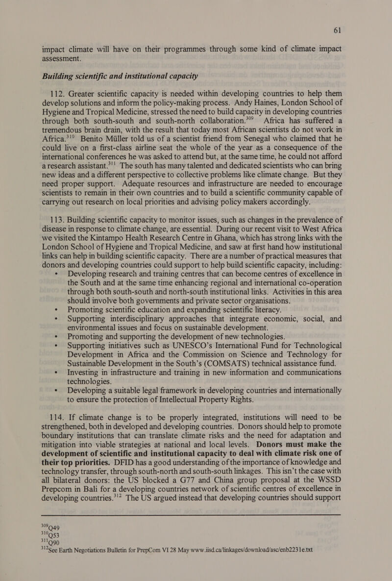 impact climate will have on their programmes through some kind of climate impact assessment. Building scientific and institutional capacity 112. Greater scientific capacity is needed within developing countries to help them develop solutions and inform the policy-making process. Andy Haines, London School of Hygiene and Tropical Medicine, stressed the need to build capacity in developing countries through both south-south and south-north collaboration.*”’ Africa has suffered a tremendous brain drain, with the result that today most African scientists do not work in Africa.*!° Benito Miiller told us of a scientist friend from Senegal who claimed that he could live on a first-class airline seat the whole of the year as a consequence of the international conferences he was asked to attend but, at the same time, he could not afford a research assistant.*’’ The south has many talented and dedicated scientists who can bring new ideas and a different perspective to collective problems like climate change. But they need proper support. Adequate resources and infrastructure are needed to encourage scientists to remain in their own countries and to build a scientific community capable of carrying out research on local priorities and advising policy makers accordingly. 113. Building scientific capacity to monitor issues, such as changes in the prevalence of disease in response to climate change, are essential. During our recent visit to West Africa we visited the Kintampo Health Research Centre in Ghana, which has strong links with the London School of Hygiene and Tropical Medicine, and saw at first hand how institutional links can help in building scientific capacity. There are a number of practical measures that donors and developing countries could support to help build scientific capacity, including: ¢ Developing research and training centres that can become centres of excellence in the South and at the same time enhancing regional and international co-operation through both south-south and north-south institutional links. Activities in this area should involve both governments and private sector organisations. e Promoting scientific education and expanding scientific literacy. ¢ Supporting interdisciplinary approaches that integrate economic, social, and environmental issues and focus on sustainable development. ¢ Promoting and supporting the development of new technologies. ¢ Supporting initiatives such as UNESCO’s International Fund for Technological Development in Africa and the Commission on Science and Technology for Sustainable Development in the South’s (COMSATS) technical assistance fund. ¢ Investing in infrastructure and training in new information and communications technologies. ¢ Developing a suitable legal framework in developing countries and internationally to ensure the protection of Intellectual Property Rights. 114. If climate change is to be properly integrated, institutions will need to be strengthened, both in developed and developing countries. Donors should help to promote boundary institutions that can translate climate risks and the need for adaptation and mitigation into viable strategies at national and local levels. Donors must make the development of scientific and institutional capacity to deal with climate risk one of their top priorities. DFID has a good understanding of the importance of knowledge and technology transfer, through south-north and south-south linkages. This isn’t the case with all bilateral donors: the US blocked a G77 and China group proposal at the WSSD Prepcom in Bali for a developing countries network of scientific centres of excellence in developing countries.*'* The US argued instead that developing countries should support 310953 311999 3126 ee Earth Negotiations Bulletin for PrepCom VI 28 May www. iisd.ca/linkages/download/asc/enb223 le.txt