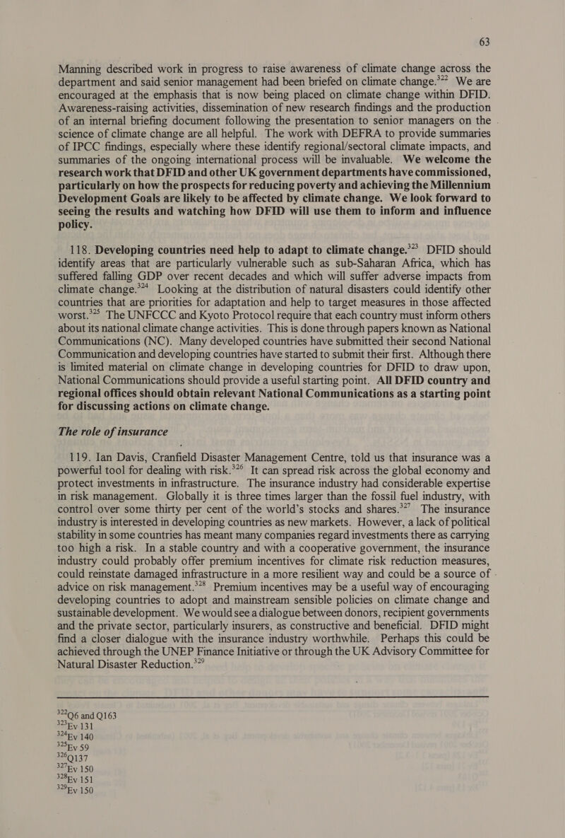 Manning described work in progress to raise awareness of climate change across the department and said senior management had been briefed on climate change.**” We are encouraged at the emphasis that is now being placed on climate change within DFID. Awareness-raising activities, dissemination of new research findings and the production of an internal briefing document following the presentation to senior managers on the . science of climate change are all helpful. The work with DEFRA to provide summaries of IPCC findings, especially where these identify regional/sectoral climate impacts, and summaries of the ongoing international process will be invaluable. We welcome the research work that DFID and other UK government departments have commissioned, particularly on how the prospects for reducing poverty and achieving the Millennium Development Goals are likely to be affected by climate change. We look forward to seeing the results and watching how DFID will use them to inform and influence policy. 118. Developing countries need help to adapt to climate change.** DFID should identify areas that are particularly vulnerable such as sub-Saharan Africa, which has suffered falling GDP over recent decades and which will suffer adverse impacts from climate change.** Looking at the distribution of natural disasters could identify other countries that are priorities for adaptation and help to target measures in those affected worst.*”> The UNFCCC and Kyoto Protocol require that each country must inform others about its national climate change activities. This is done through papers known as National Communications (NC). Many developed countries have submitted their second National Communication and developing countries have started to submit their first. Although there is limited material on climate change in developing countries for DFID to draw upon, National Communications should provide a useful starting point. All DFID country and regional offices should obtain relevant National Communications as a starting point for discussing actions on climate change. The role of insurance 119. Ian Davis, Cranfield Disaster Management Centre, told us that insurance was a powerful tool for dealing with risk.**° It can spread risk across the global economy and protect investments in infrastructure. The insurance industry had considerable expertise in risk management. Globally it is three times larger than the fossil fuel industry, with control over some thirty per cent of the world’s stocks and shares.*”’ The insurance industry is interested in developing countries as new markets. However, a lack of political stability in some countries has meant many companies regard investments there as carrying too high a risk. In a stable country and with a cooperative government, the insurance industry could probably offer premium incentives for climate risk reduction measures, could reinstate damaged infrastructure in a more resilient way and could be a source of - advice on risk management.*** Premium incentives may be a useful way of encouraging developing countries to adopt and mainstream sensible policies on climate change and sustainable development. We would see a dialogue between donors, recipient governments and the private sector, particularly insurers, as constructive and beneficial. DFID might find a closer dialogue with the insurance industry worthwhile. Perhaps this could be achieved through the UNEP Finance Initiative or through the UK Advisory Committee for Natural Disaster Reduction.*”’ 7500 and Q163 Ey 131 324Fy 140 woeEY 59 Q137 327By 150 328 151 329Ry 150