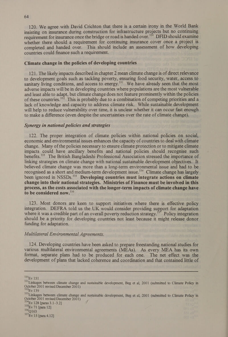 120. We agree with David Crichton that there is a certain irony in the World Bank insisting on insurance during construction for infrastructure projects but no continuing requirement for insurance once the bridge or road is handed over.**” DFID should examine whether there should a requirement for continuing insurance cover once a project 1s completed and handed over. This should include an assessment of how developing countries could finance such a requirement. | Climate change in the policies of developing countries 121. The likely impacts described in chapter 2 mean climate change is of direct relevance to development goals such as tackling poverty, ensuring food security, water, access to sanitary living conditions, and access to energy.**' We have already seen that the most adverse impacts will be in developing countries where populations are the most vulnerable and least able to adapt, but climate change does not feature prominently within the policies of these countries.*** This is probably due to a combination of competing priorities and a lack of knowledge and capacity to address climate risk. While sustainable development will help to reduce vulnerability over time, it is unclear whether it can occur fast enough to make a difference (even despite the uncertainties over the rate of climate change). Synergy in national policies and strategies 122. The proper integration of climate policies within national policies on social, economic and environmental issues enhances the capacity of countries to deal with climate change. Many of the policies necessary to ensure climate protection or to mitigate climate impacts could have ancillary benefits and national policies should recognise such benefits.*** The British Bangladeshi Professional Association stressed the importance of linking strategies on climate change with national sustainable development objectives. It believed climate change was more than a long-term environmental issue and had to be recognised as a short and medium-term development issue.*** Climate change has largely been ignored in NSSDs.**? Developing countries must integrate actions on climate change into their national strategies. Ministries of Finance must be involved in this process, as the costs associated with the longer-term impacts of climate change have to be considered now.**° 123. Most donors are keen to support initiatives where there is effective policy integration. DEFRA told us the UK would consider providing support for adaptation where it was a credible part of an overall poverty reduction strategy.**’ Policy integration should be a priority for developing countries not least because it might release donor funding for adaptation. Multilateral Environmental Agreements. 124. Developing countries have been asked to prepare freestanding national studies for various multilateral environmental agreements (MEAs). As every MEA has its own format, separate plans had to be produced for each one. The net effect was the development of plans that lacked coherence and coordination and that contained little of 330Fv 151 331] inkages between climate change and sustainable development, Beg et al, 2001 (submitted to Climate Policy in October 2001 revised December 2001) ~“Ev 139 sf *Linkages between climate change and sustainable development, Beg et al, 2001 (submitted to Climate Policy in October 2001 revised December 2001) 334 y 128 [paras 3.1-3.2] EY 71 [para 12] ‘37Ry 15 [para 4.12]