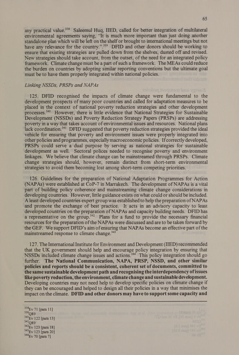 any practical value.*** Saleemul Huq, IIED, called for better integration of multilateral environmental agreements saying, “It is much more important than just doing another standalone plan which will be left on the shelf or brought to international meetings but not have any relevance for the country.”.**? DFID and other donors should be working to ensure that existing strategies are pulled down from the shelves, dusted off and revised. New strategies should take account, from the outset, of the need for an integrated policy framework. Climate change must be a part of such a framework. The MEAs could reduce the burden on countries by adopting similar reporting conventions but the ultimate goal must be to have them properly integrated within national policies. Linking NSSDs, PRSPs and NAPAs 125. DFID recognised the impacts of climate change were fundamental to the development prospects of many poor countries and called for adaptation measures to be placed in the context of national poverty reduction strategies and other development processes.**° However, there is little evidence that National Strategies for Sustainable Development (NSSDs) and Poverty Reduction Strategy Papers (PRSPs) are addressing poverty in a way that takes account of environmental issues and resources. National plans lack coordination.**' DFID suggested that poverty reduction strategies provided the ideal vehicle for ensuring that poverty and environment issues were properly integrated into other policies and programmes, especially macroeconomic policies. If correctly developed, PRSPs could serve a dual purpose by serving as national strategies for sustainable development as well. Sectoral polices needed to recognise poverty and environment . linkages. We believe that climate change can be mainstreamed through PRSPs. Climate change strategies should, however, remain distinct from short-term environmental strategies to avoid them becoming lost among short-term competing priorities. 126. Guidelines for the preparation of National Adaptation Programmes for Action (NAPAs) were established at CoP-7 in Marrakech. The development of NAPAs is a vital part of building policy coherence and mainstreaming climate change considerations in developing countries. However, little guidance exists on what could or should be included. A least developed countries expert group was established to help the preparation of NAPAs and promote the exchange of best practice. It acts in an advisory capacity to least developed countries on the preparation of NAPAs and capacity building needs. DFID has a representative on the group.’ Plans for a fund to provide the necessary financial resources for the preparation of the NAPAs were discussed and are to be taken forward by the GEF. We support DFID’s aim of ensuring that NAPAs become an effective part of the mainstreamed response to climate change.*”* 127. The International Institute for Environment and Development (IIED) recommended that the UK government should help and encourage policy integration by ensuring that NSSDs included climate change issues and actions.“ This policy integration should go further. The National Communication, NAPA, PRSP, NSSD, and other similar policies and reports should be a consistent, coherent set of documents, committed to the same sustainable development path and recognising the interdependency of issues like poverty reduction, the environment, climate change and sustainable development. Developing countries may not need help to develop specific policies on climate change if they can be encouraged and helped to design all their policies in a way that minimises the impact on the climate. DFID and other donors may have to support some capacity and 338 Ev 71 [para 11] 339Qg9 340Ry 122 [para 13] 341 Q 89 342Fy 123 [para 18] 3436 123 [para 20] 3445 70 [para 7]