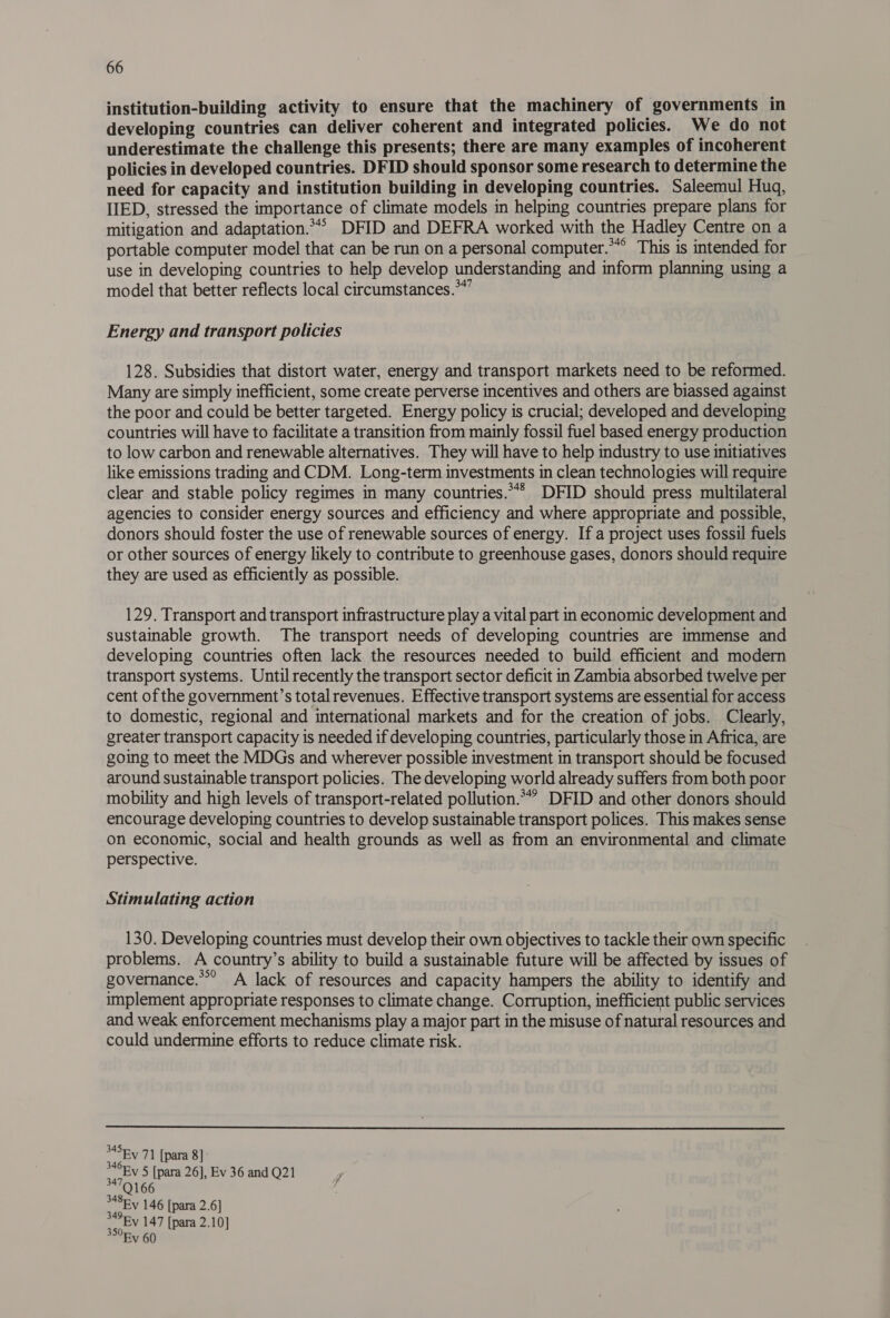 institution-building activity to ensure that the machinery of governments in developing countries can deliver coherent and integrated policies. We do not underestimate the challenge this presents; there are many examples of incoherent policies in developed countries. DFID should sponsor some research to determine the need for capacity and institution building in developing countries. Saleemul Huq, IIED, stressed the importance of climate models in helping countries prepare plans for mitigation and adaptation.” DFID and DEFRA worked with the Hadley Centre on a portable computer model that can be run on a personal computer.**° This is intended for use in developing countries to help develop understanding and inform planning using a model that better reflects local circumstances.*”” Energy and transport policies 128. Subsidies that distort water, energy and transport markets need to be reformed. Many are simply inefficient, some create perverse incentives and others are biassed against the poor and could be better targeted. Energy policy is crucial; developed and developing countries will have to facilitate a transition from mainly fossil fuel based energy production to low carbon and renewable alternatives. They will have to help industry to use initiatives like emissions trading and CDM. Long-term investments in clean technologies will require clear and stable policy regimes in many countries.“* DFID should press multilateral agencies to consider energy sources and efficiency and where appropriate and possible, donors should foster the use of renewable sources of energy. If a project uses fossil fuels or other sources of energy likely to contribute to greenhouse gases, donors should require they are used as efficiently as possible. 129. Transport and transport infrastructure play a vital part in economic development and sustainable growth. The transport needs of developing countries are immense and developing countries often lack the resources needed to build efficient and modern transport systems. Until recently the transport sector deficit in Zambia absorbed twelve per cent of the government’s totalrevenues. Effective transport systems are essential for access to domestic, regional and international markets and for the creation of jobs. Clearly, greater transport capacity is needed if developing countries, particularly those in Africa, are going to meet the MDGs and wherever possible investment in transport should be focused around sustainable transport policies. The developing world already suffers from both poor mobility and high levels of transport-related pollution.°” DFID and other donors should encourage developing countries to develop sustainable transport polices. This makes sense on economic, social and health grounds as well as from an environmental and climate perspective. Stimulating action 130. Developing countries must develop their own objectives to tackle their own specific problems. A country’s ability to build a sustainable future will be affected by issues of governance.’ A lack of resources and capacity hampers the ability to identify and implement appropriate responses to climate change. Corruption, inefficient public services and weak enforcement mechanisms play a major part in the misuse of natural resources and could undermine efforts to reduce climate risk.  *45Ey 71 [para 8] Ey 5 [para 26], Ev 36 and Q21 34709.166 OEY 146 [para 2.6] “Ey 147 [para 2.10] 350 60