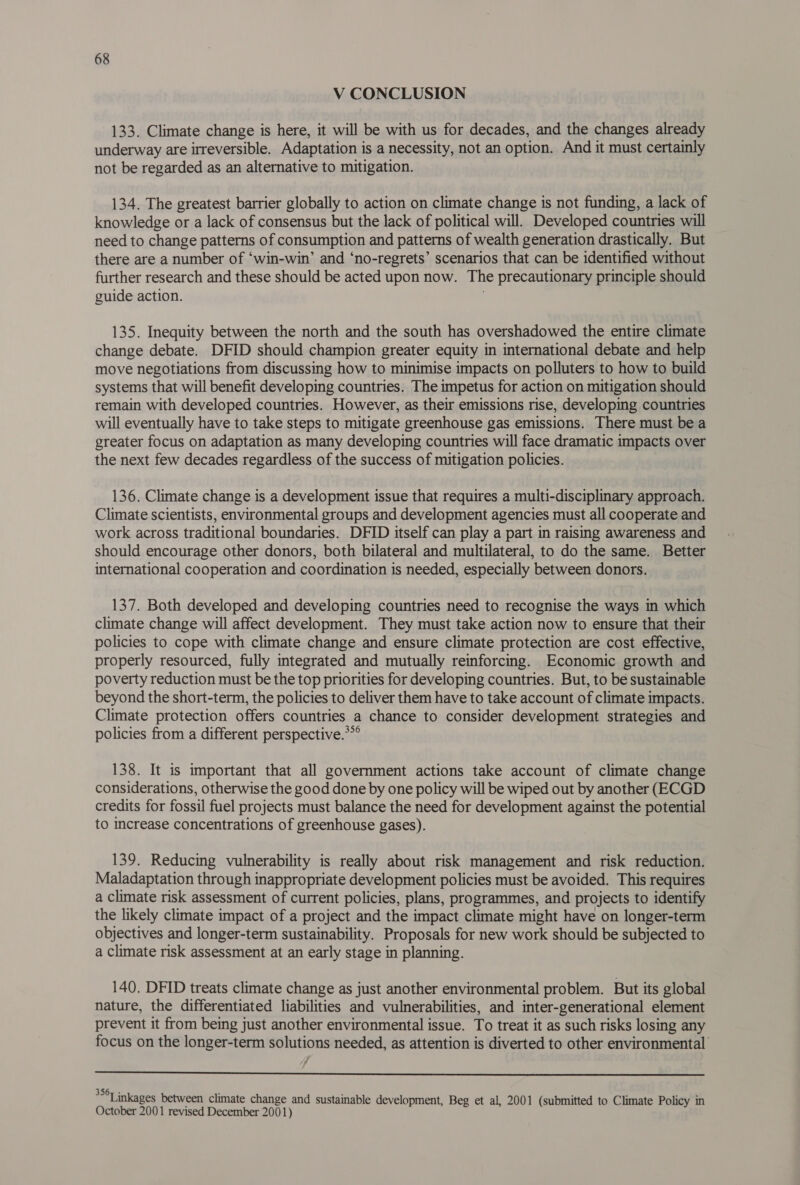 V CONCLUSION 133. Climate change is here, it will be with us for decades, and the changes already underway are irreversible. Adaptation is a necessity, not an option. And it must certainly not be regarded as an alternative to mitigation. 134. The greatest barrier globally to action on climate change is not funding, a lack of knowledge or a lack of consensus but the lack of political will. Developed countries will need to change patterns of consumption and patterns of wealth generation drastically. But there are a number of ‘win-win’ and ‘no-regrets’ scenarios that can be identified without further research and these should be acted upon now. The precautionary principle should guide action. 135. Inequity between the north and the south has overshadowed the entire climate change debate. DFID should champion greater equity in international debate and help move negotiations from discussing how to minimise impacts on polluters to how to build systems that will benefit developing countries. The impetus for action on mitigation should remain with developed countries. However, as their emissions rise, developing countries will eventually have to take steps to mitigate greenhouse gas emissions. There must be a greater focus on adaptation as many developing countries will face dramatic impacts over the next few decades regardless of the success of mitigation policies. 136. Climate change is a development issue that requires a multi-disciplinary approach. Climate scientists, environmental groups and development agencies must all cooperate and work across traditional boundaries. DFID itself can play a part in raising awareness and should encourage other donors, both bilateral and multilateral, to do the same. Better international cooperation and coordination is needed, especially between donors. 137. Both developed and developing countries need to recognise the ways in which climate change will affect development. They must take action now to ensure that their policies to cope with climate change and ensure climate protection are cost effective, properly resourced, fully integrated and mutually reinforcing. Economic growth and poverty reduction must be the top priorities for developing countries. But, to be sustainable beyond the short-term, the policies to deliver them have to take account of climate impacts. Climate protection offers countries a chance to consider development strategies and policies from a different perspective.**° 138. It is important that all government actions take account of climate change considerations, otherwise the good done by one policy will be wiped out by another (ECGD credits for fossil fuel projects must balance the need for development against the potential to increase concentrations of greenhouse gases). 139. Reducing vulnerability is really about risk management and risk reduction. Maladaptation through inappropriate development policies must be avoided. This requires a climate risk assessment of current policies, plans, programmes, and projects to identify the likely climate impact of a project and the impact climate might have on longer-term objectives and longer-term sustainability. Proposals for new work should be subjected to a climate risk assessment at an early stage in planning. 140. DFID treats climate change as just another environmental problem. But its global nature, the differentiated liabilities and vulnerabilities, and inter-generational element prevent it from being just another environmental issue. To treat it as such risks losing any focus on the longer-term solutions needed, as attention is diverted to other environmental’ 7 y  3 *Linkages between climate change and sustainable development, Beg et al, 2001 (submitted to Climate Policy in October 2001 revised December 2001)