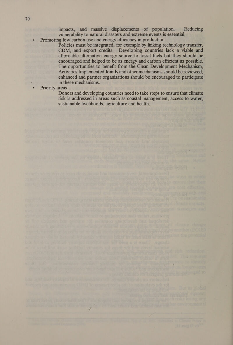 impacts, and massive displacements of population. Reducing vulnerability to natural disasters and extreme events is essential. ¢ Promoting low carbon use and energy efficiency in production Policies must be integrated, for example by linking technology transfer, CDM, and export credits. Developing countries lack a viable and affordable alternative energy source to fossil fuels but they should be encouraged and helped to be as energy and carbon efficient as possible. The opportunities to benefit from the Clean Development Mechanism, Activities Implemented Jointly and other mechanisms should be reviewed, enhanced and partner organisations should be encouraged to participate in these mechanisms. ¢ Priority areas Donors and developing countries need to take steps to ensure that climate risk is addressed in areas such as coastal management, access to water, sustainable livelihoods, agriculture and health.