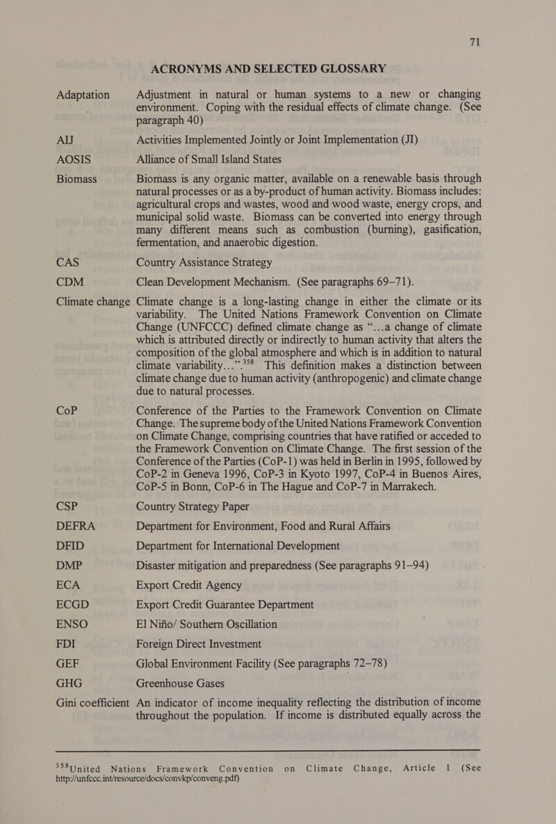 AIJ AOSIS Biomass CAS CDM CoP CSP DEFRA DFID DMP ECA ECGD ENSO FDI GEF GHG zt ACRONYMS AND SELECTED GLOSSARY Adjustment in natural or human systems to a new or changing environment. Coping with the residual effects of climate change. (See paragraph 40) Activities Implemented Jointly.or Joint Implementation (JI) Alliance of Small Island States Biomass is any organic matter, available on a renewable basis through natural processes or as a by-product of human activity. Biomass includes: agricultural crops and wastes, wood and wood waste, energy crops, and municipal solid waste. Biomass can be converted into energy through many different means such as combustion (burning), gasification, fermentation, and anaerobic digestion. 7 Country Assistance Strategy Clean Development Mechanism. (See paragraphs 69-71). Climate change is a long-lasting change in either the climate or its variability. The United Nations Framework Convention on Climate Change (UNFCCC) defined climate change as “...a change of climate which is attributed directly or indirectly to human activity that alters the climate variability...”.°°* This definition makes a distinction between climate change due to human activity (anthropogenic) and climate change due to natural processes. Conference of the Parties to the Framework Convention on Climate Change. The supreme body of the United Nations Framework Convention on Climate Change, comprising countries that have ratified or acceded to the Framework Convention on Climate Change. The first session of the Conference of the Parties (CoP-1) was held in Berlin in 1995, followed by CoP-2 in Geneva 1996, CoP-3 in Kyoto 1997, CoP-4 in Buenos Aires, CoP-5 in Bonn, CoP-6 in The Hague and CoP-7 in Marrakech. Country Strategy Paper Department for Environment, Food and Rural Affairs Department for International Development Disaster mitigation and preparedness (See paragraphs 9 1—94) Export Credit Agency Export Credit Guarantee Department El Nifio/ Southern Oscillation Foreign Direct Investment Global Environment Facility (See paragraphs 72-78) Greenhouse Gases | An indicator of income inequality reflecting the distribution of income throughout the population. If income is distributed equally across the  358