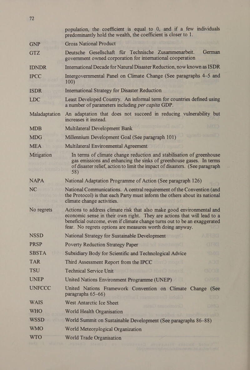 GNP GIZ IDNDR IPCC ISDR LDC MDB MDG MEA Mitigation NAPA NC No regrets NSSD PRSP SBSTA TAR TSU UNEP UNFCCC WAIS WHO WSSD WMO population, the coefficient is equal to 0, and if a few individuals predominantly hold the wealth, the coefficient is closer to 1. Gross National Product Deutsche Gesellschaft fiir Technische Zusammenarbeit. government owned corporation for international cooperation German International Decade for Natural Disaster Reduction, now known as ISDR Intergovernmental Panel on Climate Change (See paragraphs 4-5 and 100) International Strategy for Disaster Reduction Least Developed Country. An informal term for countries defined using a number of parameters including per capita GDP. An adaptation that does not succeed in reducing vulnerability but increases it instead. Multilateral Development Bank Millennium Development Goal (See paragraph 101) Multilateral Environmental Agreement In terms of climate change reduction and stabilisation of greenhouse gas emissions and enhancing the sinks of greenhouse gases. In terms of disaster relief, action to limit the impact of disasters. (See paragraph 58) National Adaptation Programme of Action (See paragraph 126) National Communications. A central requirement of the Convention (and the Protocol) is that each Party must inform the others about its national climate change activities. Actions to address climate risk that also make good environmental and economic sense in their own right. They are actions that will lead to a beneficial outcome, even if climate change turns out to be an exaggerated fear. No regrets options are measures worth doing anyway. National Strategy for Sustainable Development Poverty Reduction Strategy Paper Subsidiary Body for Scientific and Technological Advice Third Assessment Report from the IPCC Technical Service Unit United Nations Environment Programme (UNEP) United Nations Framework Convention on Climate Change (See paragraphs 65-66) West Antarctic Ice Sheet World Health Organisation World Summit on Sustainable Development (See paragraphs 86-88) World Meteorological Organization World Trade Organisation