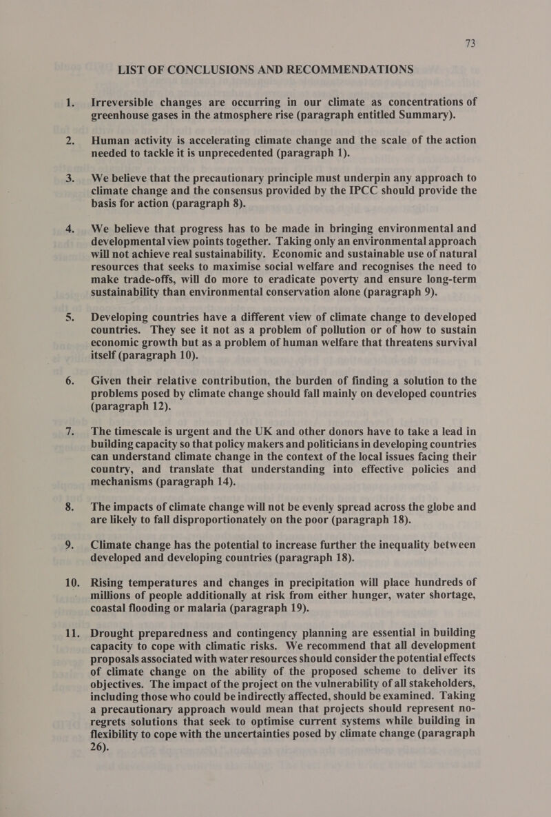 LIST OF CONCLUSIONS AND RECOMMENDATIONS Irreversible changes are occurring in our climate as concentrations of greenhouse gases in the atmosphere rise (paragraph entitled Summary). Human activity is accelerating climate change and the scale of the action needed to tackle it is unprecedented (paragraph 1). We believe that the precautionary principle must underpin any approach to climate change and the consensus provided by the IPCC should provide the We believe that progress has to be made in bringing environmental and developmental view points together. Taking only an environmental approach will not achieve real sustainability. Economic and sustainable use of natural resources that seeks to maximise social welfare and recognises the need to make trade-offs, will do more to eradicate poverty and ensure long-term sustainability than environmental conservation alone (paragraph 9). Developing countries have a different view of climate change to developed countries. They see it not as a problem of pollution or of how to sustain economic growth but as a problem of human welfare that threatens survival itself (paragraph 10). Given their relative contribution, the burden of finding a solution to the problems posed by climate change should fall mainly on developed countries (paragraph 12). The timescale is urgent and the UK and other donors have to take a lead in building capacity so that policy makers and politicians in developing countries can understand climate change in the context of the local issues facing their country, and translate that understanding into effective policies and mechanisms (paragraph 14). The impacts of climate change will not be evenly spread across the globe and are likely to fall disproportionately on the poor (paragraph 18). Climate change has the potential to increase further the inequality between developed and developing countries (paragraph 18). Rising temperatures and changes in precipitation will place hundreds of millions of people additionally at risk from either hunger, water shortage, coastal flooding or malaria (paragraph 19). Drought preparedness and contingency planning are essential in building capacity to cope with climatic risks. We recommend that all development proposals associated with water resources should consider the potential effects of climate change on the ability of the proposed scheme to deliver its objectives. The impact of the project on the vulnerability of all stakeholders, including those who could be indirectly affected, should be examined. Taking a precautionary approach would mean that projects should represent no- regrets solutions that seek to optimise current systems while building in flexibility to cope with the uncertainties posed by climate change (paragraph 26).