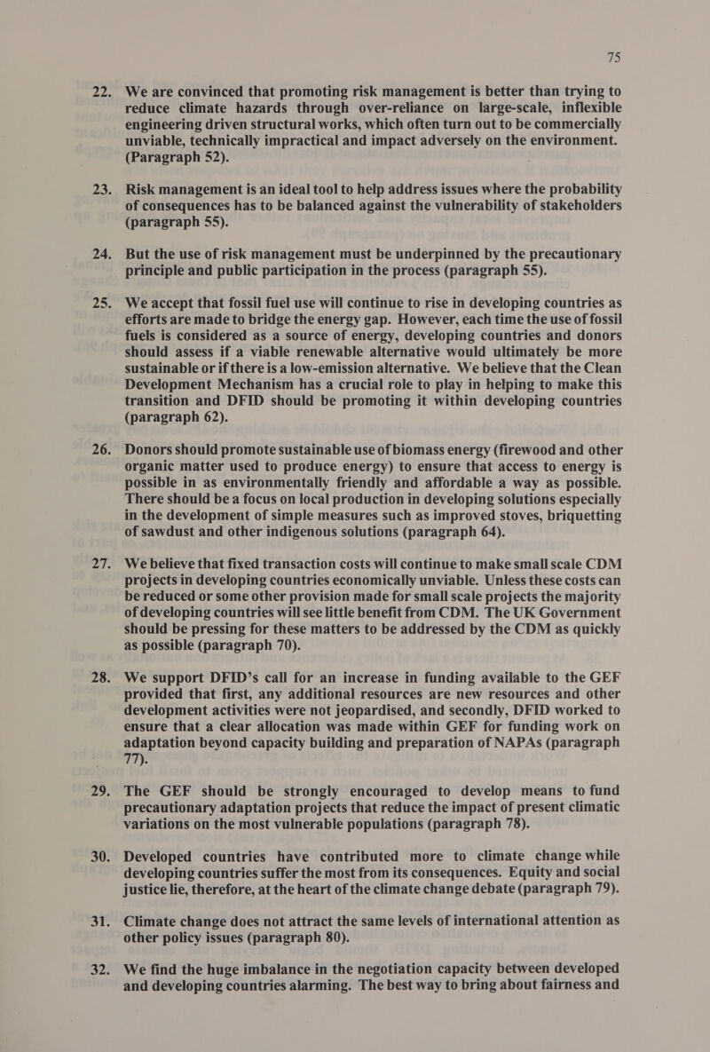 We are convinced that promoting risk management is better than trying to reduce climate hazards through over-reliance on large-scale, inflexible engineering driven structural works, which often turn out to be commercially unviable, technically impractical and impact adversely on the environment. (Paragraph $2). Risk management is an ideal tool to help address issues where the probability of consequences has to be balanced against the vulnerability of stakeholders (paragraph 55). But the use of risk management must be underpinned by the precautionary We accept that fossil fuel use will continue to rise in developing countries as efforts are made to bridge the energy gap. However, each time the use of fossil fuels is considered as a source of energy, developing countries and donors should assess if a viable renewable alternative would ultimately be more sustainable or if there is a low-emission alternative. We believe that the Clean Development Mechanism has a crucial role to play in helping to make this transition and DFID should be promoting it within developing countries (paragraph 62). Donors should promote sustainable use of biomass energy (firewood and other organic matter used to produce energy) to ensure that access to energy is possible in as environmentally friendly and affordable a way as possible. There should be a focus on local production in developing solutions especially in the development of simple measures such as improved stoves, briquetting of sawdust and other indigenous solutions (paragraph 64). We believe that fixed transaction costs will continue to make small scale CDM projects in developing countries economically unviable. Unless these costs can be reduced or some other provision made for small scale projects the majority of developing countries will see little benefit from CDM. The UK Government should be pressing for these matters to be addressed by the CDM as quickly as possible (paragraph 70). We support DFID’s call for an increase in funding available to the GEF provided that first, any additional resources are new resources and other development activities were not jeopardised, and secondly, DFID worked to ensure that a clear allocation was made within GEF for funding work on adaptation beyond capacity building and preparation of NAPAs (paragraph 77). The GEF should be strongly encouraged to develop means to fund precautionary adaptation projects that reduce the impact of present climatic variations on the most vulnerable populations (paragraph 78). Developed countries have contributed more to climate change while developing countries suffer the most from its consequences. Equity and social justice lie, therefore, at the heart of the climate change debate (paragraph 79). Climate change does not attract the same levels of international attention as other policy issues (paragraph 80). We find the huge imbalance in the negotiation capacity between developed and developing countries alarming. The best way to bring about fairness and
