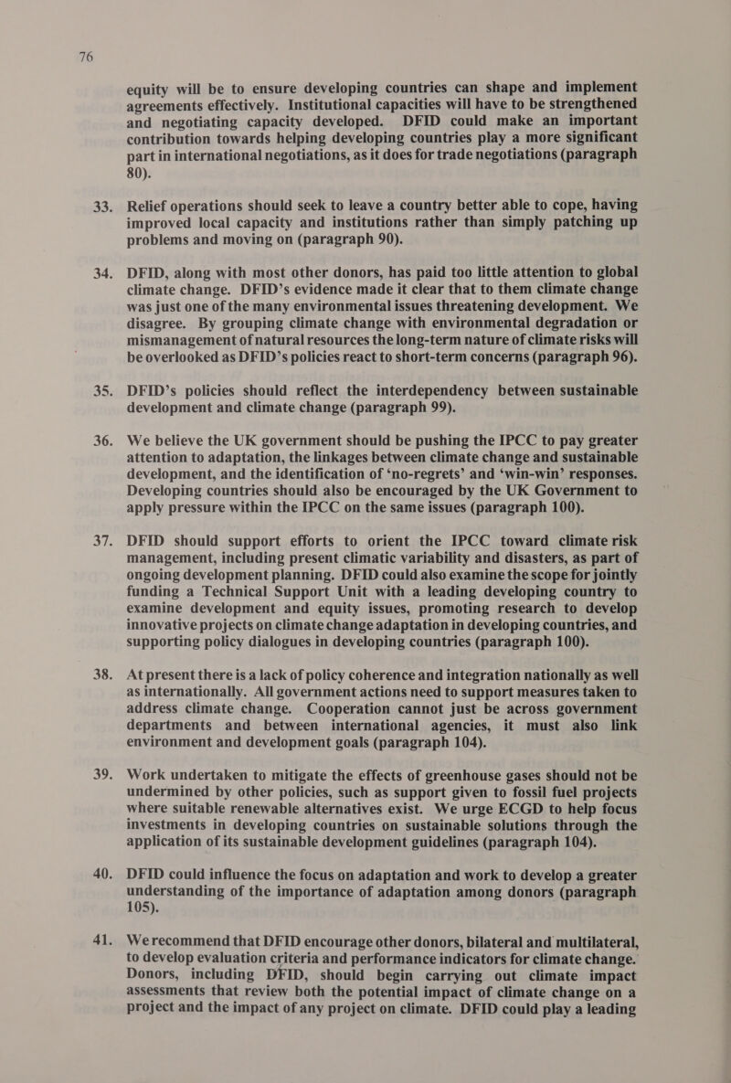 equity will be to ensure developing countries can shape and implement agreements effectively. Institutional capacities will have to be strengthened and negotiating capacity developed. DFID could make an important contribution towards helping developing countries play a more significant part in international negotiations, as it does for trade negotiations (paragraph 80). Relief operations should seek to leave a country better able to cope, having improved local capacity and institutions rather than simply patching up problems and moving on (paragraph 90). DFID, along with most other donors, has paid too little attention to global climate change. DFID’s evidence made it clear that to them climate change was just one of the many environmental issues threatening development. We disagree. By grouping climate change with environmental degradation or mismanagement of natural resources the long-term nature of climate risks will be overlooked as DFID’s policies react to short-term concerns (paragraph 96). DFID’s policies should reflect the interdependency between sustainable development and climate change (paragraph 99). We believe the UK government should be pushing the IPCC to pay greater attention to adaptation, the linkages between climate change and sustainable development, and the identification of ‘no-regrets’ and ‘win-win’ responses. Developing countries should also be encouraged by the UK Government to apply pressure within the IPCC on the same issues (paragraph 100). DFID should support efforts to orient the IPCC toward climate risk management, including present climatic variability and disasters, as part of ongoing development planning. DFID could also examine the scope for jointly funding a Technical Support Unit with a leading developing country to examine development and equity issues, promoting research to develop innovative projects on climate change adaptation in developing countries, and supporting policy dialogues in developing countries (paragraph 100). At present there is a lack of policy coherence and integration nationally as well as internationally. All government actions need to support measures taken to address climate change. Cooperation cannot just be across government departments and between international agencies, it must also link environment and development goals (paragraph 104). Work undertaken to mitigate the effects of greenhouse gases should not be undermined by other policies, such as support given to fossil fuel projects where suitable renewable alternatives exist. We urge ECGD to help focus investments in developing countries on sustainable solutions through the application of its sustainable development guidelines (paragraph 104). DFID could influence the focus on adaptation and work to develop a greater understanding of the importance of adaptation among donors (paragraph 105). Werecommend that DFID encourage other donors, bilateral and multilateral, to develop evaluation criteria and performance indicators for climate change. Donors, including DFID, should begin carrying out climate impact assessments that review both the potential impact of climate change on a project and the impact of any project on climate. DFID could play a leading