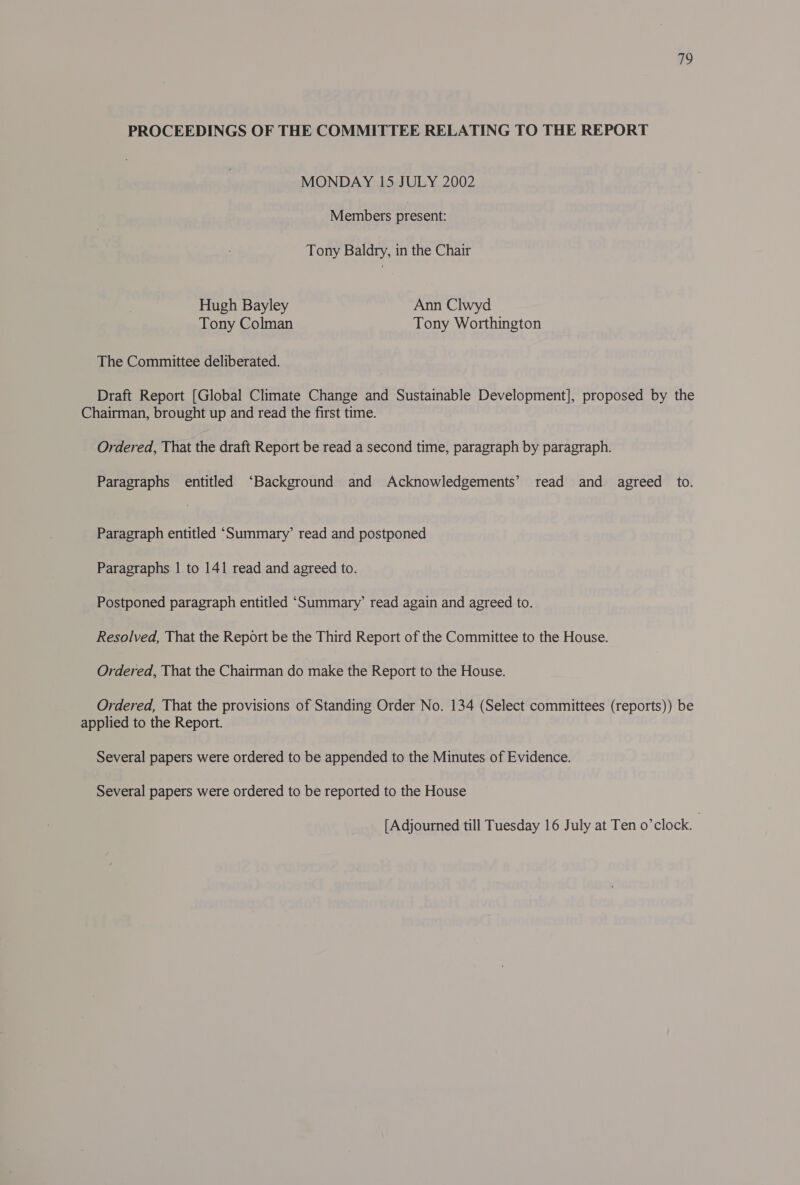 PROCEEDINGS OF THE COMMITTEE RELATING TO THE REPORT MONDAY 15 JULY 2002 Members present: Tony Baldry, in the Chair Hugh Bayley Ann Clwyd Tony Colman Tony Worthington The Committee deliberated. Draft Report [Global Climate Change and Sustainable Development], proposed by the Chairman, brought up and read the first time. Ordered, That the draft Report be read a second time, paragraph by paragraph. Paragraphs entitled ‘Background and Acknowledgements’ read and agreed to. Paragraph entitled ‘Summary’ read and postponed Paragraphs | to 141 read and agreed to. Postponed paragraph entitled ‘Summary’ read again and agreed to. Resolved, That the Report be the Third Report of the Committee to the House. Ordered, That the Chairman do make the Report to the House. Ordered, That the provisions of Standing Order No. 134 (Select committees (reports)) be applied to the Report. Several papers were ordered to be appended to the Minutes of Evidence. Several papers were ordered to be reported to the House [Adjourned till Tuesday 16 July at Ten o’clock. |