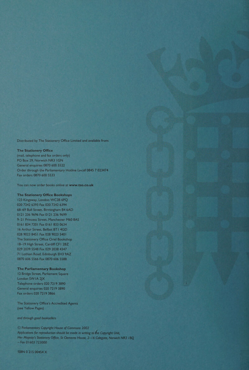 Distributed by The Stationery Office Limited and available from: The Stationery Office (mail, telephone and fax orders only) PO Box 29, Norwich NR3 1GN General enquiries 0870 600 5522 Order through the Parliamentary Hotline Lo-call 0845 7 023474 Fax orders 0870 600 5533 You can now order books online at www.tso.co.uk The Stationery Office Bookshops 123 Kingsway, London WC2B 6PQ 020 7242 6393 Fax 020 7242 6394 68-69 Bull Street, Birmingham B4 6AD 0121 236 9696 Fax 0121 236 9699 9-21 Princess Street, Manchester M60 8AS 0161 834 7201 Fax 0161 833 0634 16 Arthur Street, Belfast BT! 4GD 028 9023 8451 Fax 028 9023 5401 The Stationery Office Oriel Bookshop 18-19 High Street, Cardiff CF] 2BZ 029 2039 5548 Fax 029 2038 4347 7| Lothian Road, Edinburgh EH3 9AZ 0870 606 5566 Fax 0870 606 5588 The Parliamentary Bookshop 12 Bridge Street, Parliament Square London SWIA 2)X Telephone orders 020 7219 3890 General enquiries 020 7219 3890 Fax orders 020 7219 3866 . The Stationery Office’s Accredited Agents (see Yellow Pages) and through good booksellers © Parliamentary Copyright House of Commons 2002 Applications for reproduction should be made in writing to the Copyright Unit, — Fax 01603 723000 * ISBN 0 215 00454 X 