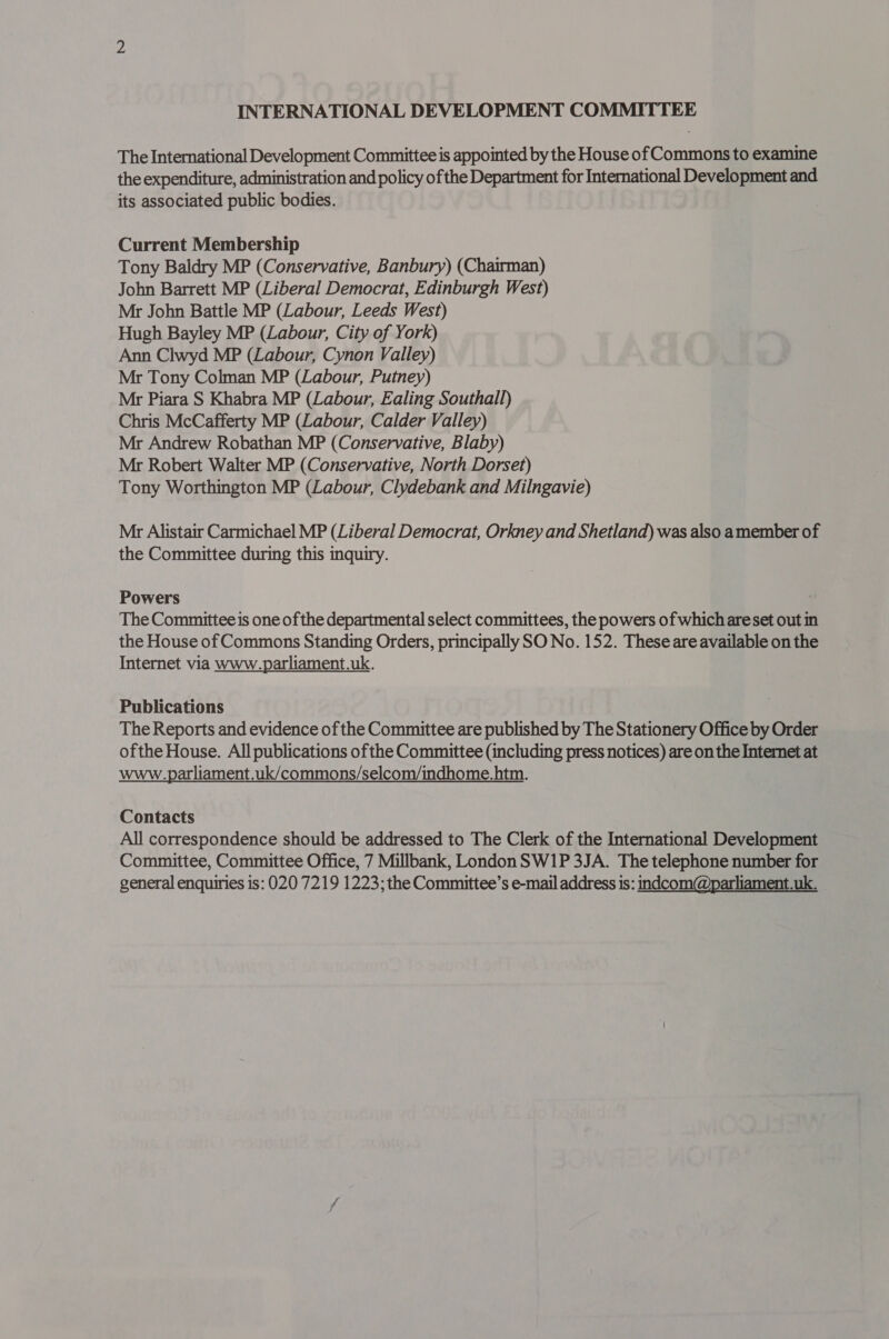 The International Development Committee is appointed by the House of Commons to examine the expenditure, administration and policy of the Department for International Development and its associated public bodies. Current Membership Tony Baldry MP (Conservative, Banbury) (Chairman) John Barrett MP (Liberal Democrat, Edinburgh West) Mr John Battle MP (Labour, Leeds West) Hugh Bayley MP (Labour, City of York) Ann Clwyd MP (Labour, Cynon Valley) Mr Tony Colman MP (Labour, Putney) Mr Piara S Khabra MP (Labour, Ealing Southall) Chris McCafferty MP (Labour, Calder Valley) Mr Andrew Robathan MP (Conservative, Blaby) Mr Robert Walter MP (Conservative, North Dorset) Tony Worthington MP (Labour, Clydebank and Milngavie) Mr Alistair Carmichael MP (Liberal Democrat, Orkney and Shetland) was also amember of the Committee during this inquiry. Powers The Committee is one of the departmental select committees, the powers of which areset out in the House of Commons Standing Orders, principally SO No. 152. These are available on the Internet via www.parliament.uk. Publications The Reports and evidence of the Committee are published by The Stationery Office by Order ofthe House. All publications ofthe Committee (including press notices) are on the Internet at www.parliament.uk/commons/selcom/indhome.htm. Contacts All correspondence should be addressed to The Clerk of the International Development Committee, Committee Office, 7 Millbank, London SW1P 3JA. The telephone number for general enquiries is: 020 7219 1223; the Committee’s e-mail address is: indcom@parliament.uk.