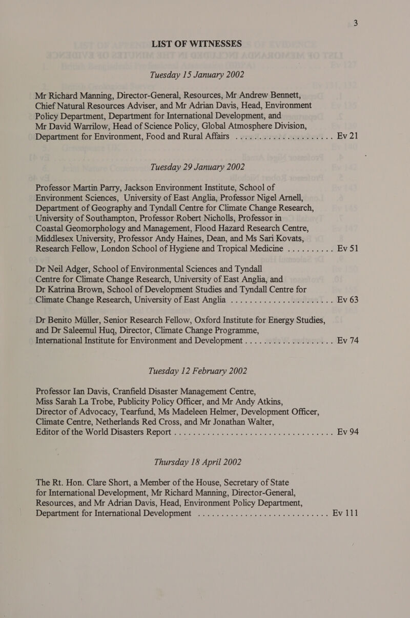 LIST OF WITNESSES Tuesday 15 January 2002 Mr Richard Manning, Director-General, Resources, Mr Andrew Bennett, Chief Natural Resources Adviser, and Mr Adrian Davis, Head, Environment Policy Department, Department for International Development, and Mr David Warrilow, Head of Science Policy, Global Atmosphere Division, Department for Environment, Food and Rural Affairs .................0..0. Ev 21 Tuesday 29 January 2002 Professor Martin Parry, Jackson Environment Institute, School of Environment Sciences, University of East Anglia, Professor Nigel Arnell, Department of Geography and Tyndall Centre for Climate Change Research, University of Southampton, Professor Robert Nicholls, Professor in Coastal Geomorphology and Management, Flood Hazard Research Centre, Middlesex University, Professor Andy Haines, Dean, and Ms Sari Kovats, Research Fellow, London School of Hygiene and Tropical Medicine .......... Ev 51 Dr Neil Adger, School of Environmental Sciences and Tyndall Centre for Climate Change Research, University of East Anglia, and Dr Katrina Brown, School of Development Studies and Tyndall Centre for Climate Change Research, University of East Anglia ....................5. Ev 63 Dr Benito Miller, Senior Research Fellow, Oxford Institute for Energy Studies, and Dr Saleemul Hug, Director, Climate Change Programme, International Institute for Environment and Development................... Ev 74 Tuesday 12 February 2002 Professor Ian Davis, Cranfield Disaster Management Centre, Miss Sarah La Trobe, Publicity Policy Officer, and Mr Andy Atkins, Director of Advocacy, Tearfund, Ms Madeleen Helmer, Development Officer, Climate Centre, Netherlands Red Cross, and Mr Jonathan Walter, Pepuetiem ee Of1d Disasters Report. 4.2%.) ic hn etn ce see ee eee Ev 94 Thursday 18 April 2002 The Rt. Hon. Clare Short, a Member of the House, Secretary of State for International Development, Mr Richard Manning, Director-General, Resources, and Mr Adrian Davis, Head, Environment Policy Department, Menarunent for International Development...) 3. 06. ss se ee ee ee ee Ev 111