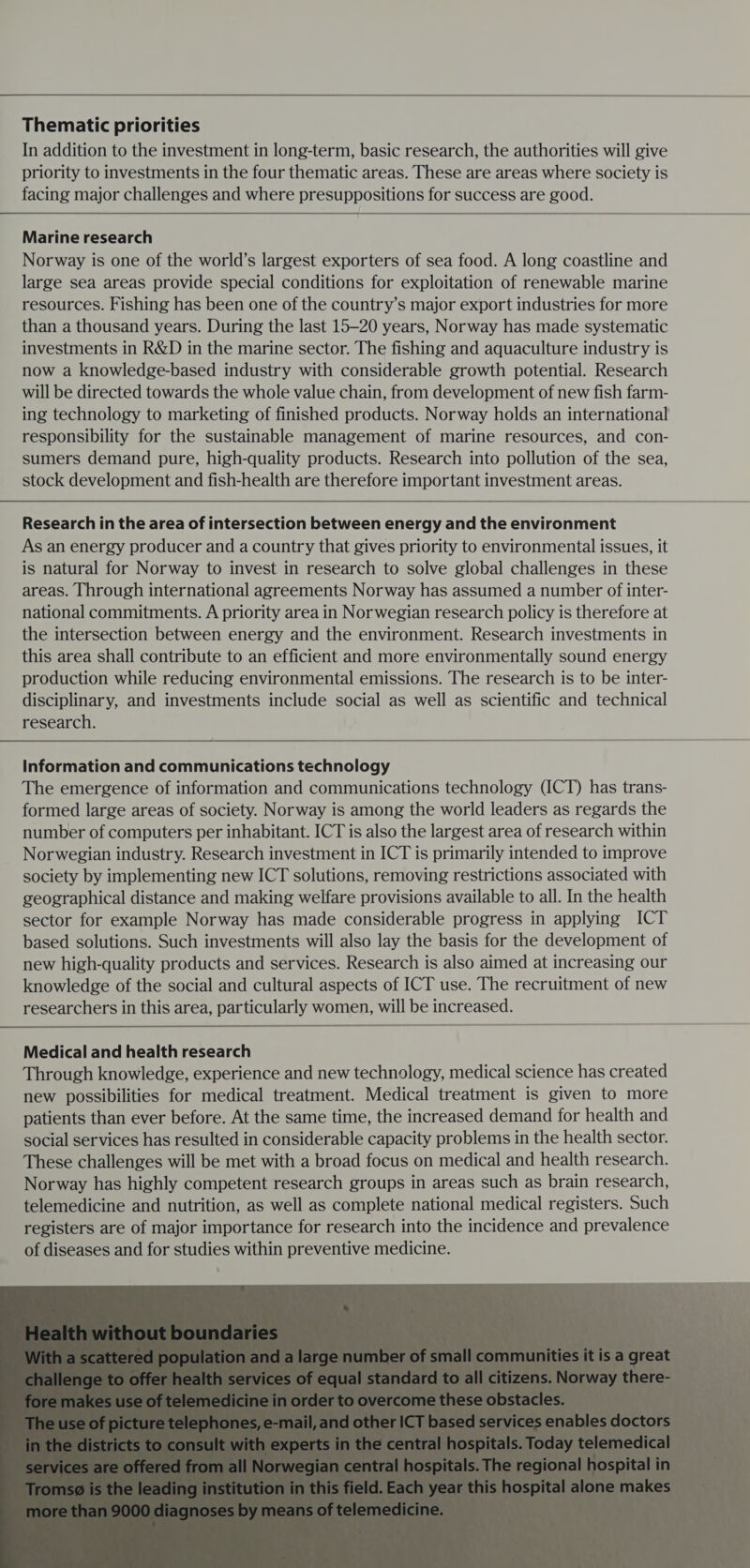  Thematic priorities In addition to the investment in long-term, basic research, the authorities will give priority to investments in the four thematic areas. These are areas where society is facing major challenges and where presuppositions for success are good.  Marine research Norway is one of the world’s largest exporters of sea food. A long coastline and large sea areas provide special conditions for exploitation of renewable marine resources. Fishing has been one of the country’s major export industries for more than a thousand years. During the last 15-20 years, Norway has made systematic investments in R&amp;D in the marine sector. The fishing and aquaculture industry is now a knowledge-based industry with considerable growth potential. Research will be directed towards the whole value chain, from development of new fish farm- ing technology to marketing of finished products. Norway holds an international responsibility for the sustainable management of marine resources, and con- sumers demand pure, high-quality products. Research into pollution of the sea, stock development and fish-health are therefore important investment areas. Research in the area of intersection between energy and the environment As an energy producer and a country that gives priority to environmental issues, it is natural for Norway to invest in research to solve global challenges in these areas. Through international agreements Norway has assumed a number of inter- national commitments. A priority area in Norwegian research policy is therefore at the intersection between energy and the environment. Research investments in this area shall contribute to an efficient and more environmentally sound energy production while reducing environmental emissions. The research is to be inter- disciplinary, and investments include social as well as scientific and technical research. Information and communications technology The emergence of information and communications technology (ICT) has trans- formed large areas of society. Norway is among the world leaders as regards the number of computers per inhabitant. ICT is also the largest area of research within Norwegian industry. Research investment in ICT is primarily intended to improve society by implementing new ICT solutions, removing restrictions associated with geographical distance and making welfare provisions available to all. In the health sector for example Norway has made considerable progress in applying ICT based solutions. Such investments will also lay the basis for the development of new high-quality products and services. Research is also aimed at increasing our knowledge of the social and cultural aspects of ICT use. The recruitment of new researchers in this area, particularly women, will be increased.   Medical and health research Through knowledge, experience and new technology, medical science has created new possibilities for medical treatment. Medical treatment is given to more patients than ever before. At the same time, the increased demand for health and social services has resulted in considerable capacity problems in the health sector. These challenges will be met with a broad focus on medical and health research. Norway has highly competent research groups in areas such as brain research, telemedicine and nutrition, as well as complete national medical registers. Such registers are of major importance for research into the incidence and prevalence of diseases and for studies within preventive medicine. 