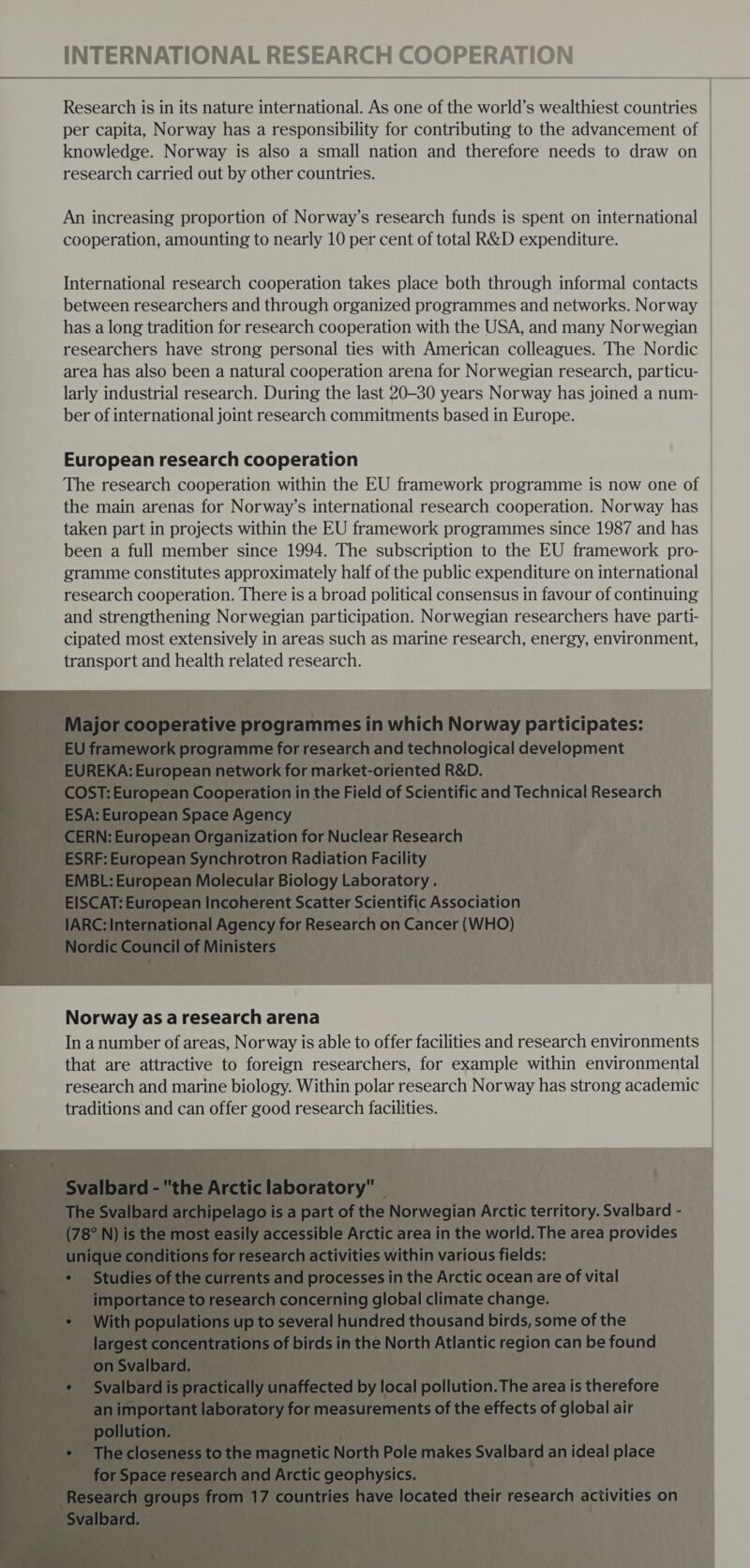  An increasing proportion of Norway’s research funds is spent on international cooperation, amounting to nearly 10 per cent of total R&amp;D expenditure. International research cooperation takes place both through informal contacts between researchers and through organized programmes and networks. Norway has a long tradition for research cooperation with the USA, and many Norwegian researchers have strong personal ties with American colleagues. The Nordic area has also been a natural cooperation arena for Norwegian research, particu- larly industrial research. During the last 20-30 years Norway has joined a num- ber of international joint research commitments based in Europe. European research cooperation The research cooperation within the EU framework programme is now one of | the main arenas for Norway’s international research cooperation. Norway has taken part in projects within the EU framework programmes since 1987 and has | been a full member since 1994. The subscription to the EU framework pro- gramme constitutes approximately half of the public expenditure on international | research cooperation. There is a broad political consensus in favour of continuing | and strengthening Norwegian participation. Norwegian researchers have parti- cipated most extensively in areas such as marine research, energy, environment, transport and health related research.  Norway as a research arena In anumber of areas, Norway is able to offer facilities and research environments that are attractive to foreign researchers, for example within environmental | research and marine biology. Within polar research Norway has strong academic traditions and can offer good research facilities.    