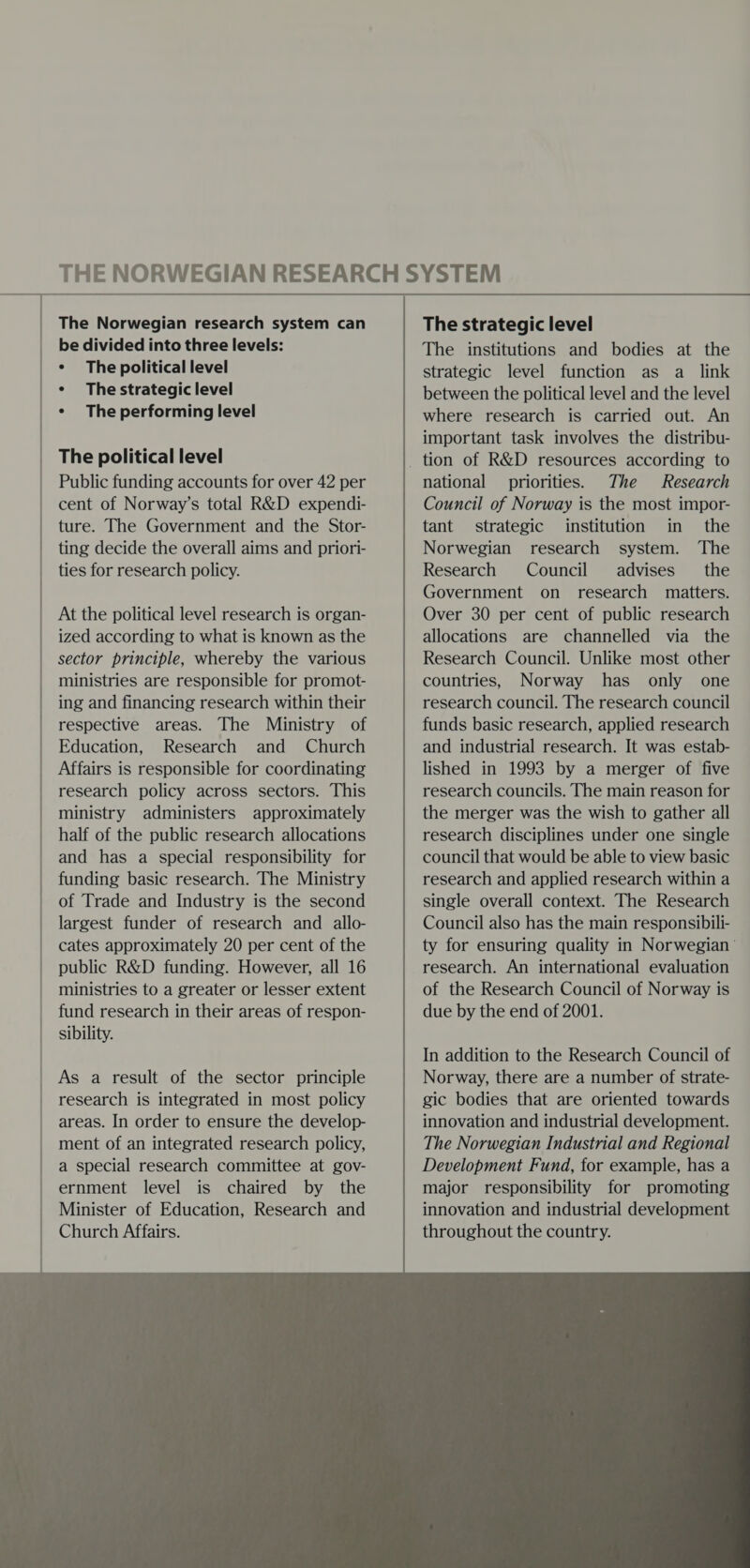 The Norwegian research system can be divided into three levels: * The political level ¢ The strategic level * The performing level The political level Public funding accounts for over 42 per cent of Norway’s total R&amp;D expendi- ture. The Government and the Stor- ting decide the overall aims and priori- ties for research policy. At the political level research is organ- ized according to what is known as the sector principle, whereby the various ministries are responsible for promot- ing and financing research within their respective areas. The Ministry of Education, Research and Church Affairs is responsible for coordinating research policy across sectors. This ministry administers approximately half of the public research allocations and has a special responsibility for funding basic research. The Ministry of Trade and Industry is the second largest funder of research and allo- cates approximately 20 per cent of the public R&amp;D funding. However, all 16 ministries to a greater or lesser extent fund research in their areas of respon- sibility. As a result of the sector principle research is integrated in most policy areas. In order to ensure the develop- ment of an integrated research policy, a special research committee at gov- ernment level is chaired by the Minister of Education, Research and Church Affairs.  The strategic level The institutions and bodies at the strategic level function as a link between the political level and the level where research is carried out. An important task involves the distribu- national priorities. The Research Council of Norway is the most impor- tant strategic institution in the Norwegian research system. The Research Council advises the Government on research matters. Over 30 per cent of public research allocations are channelled via the Research Council. Unlike most other countries, Norway has only one research council. The research council funds basic research, applied research and industrial research. It was estab- lished in 1993 by a merger of five research councils. The main reason for the merger was the wish to gather all research disciplines under one single council that would be able to view basic research and applied research within a single overall context. The Research Council also has the main responsibili- ty for ensuring quality in Norwegian research. An international evaluation of the Research Council of Norway is due by the end of 2001. In addition to the Research Council of Norway, there are a number of strate- gic bodies that are oriented towards innovation and industrial development. The Norwegian Industrial and Regional Development Fund, for example, has a major responsibility for promoting innovation and industrial development throughout the country. 