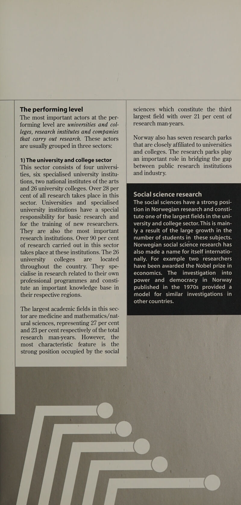 The performing level The most important actors at the per- forming level are universities and col- leges, research institutes and companies that carry out research. These actors are usually grouped in three sectors: 1) The university and college sector This sector consists of four universi- ties, six specialised university institu- tions, two national institutes of the arts and 26 university colleges. Over 28 per cent of all research takes place in this sector. Universities and specialised university institutions have a special responsibility for basic research and for the training of new researchers. They are also the most important research institutions. Over 90 per cent of research carried out in this sector takes place at these institutions. The 26 university colleges are located throughout the country. They spe- cialise in research related to their own professional programmes and consti- tute an important knowledge base in their respective regions. The largest academic fields in this sec- tor are medicine and mathematics/nat- ural sciences, representing 27 per cent and 23 per cent respectively of the total research man-years. However, the most characteristic feature is the strong position occupied by the social  sciences which constitute the third largest field with over 21 per cent of research man-years. Norway also has seven research parks that are closely affiliated to universities and colleges. The research parks play an important role in bridging the gap between public research institutions and industry. Social science research also made a name for itself internatio- nally. For example two researchers have been awarded the Nobel prize in economics. The investigation into power and democracy in Norway published in the 1970s provided a model for similar investigations in other countries. 