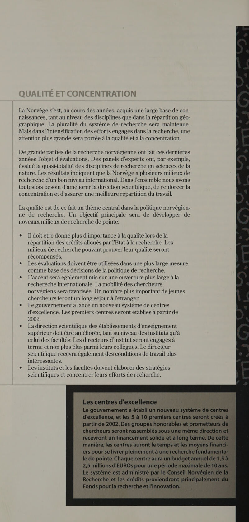 Il doit être donné plus d'importance à la qualité lors de la répartition des crédits alloués par l'Etat à la recherche. Les milieux de recherche pouvant prouver leur qualité seront récompensés. Les évaluations doivent être utilisées dans une plus large mesure comme base des décisions de la politique de recherche. L'accent sera également mis sur une ouverture plus large à la rechereche internationale. La mobilité des chercheurs norvégiens sera favorisée. Un nombre plus important de jeunes chercheurs feront un long séjour à l'étranger. Le gouvernement a lancé un nouveau système de centres d'excellence. Les premiers centres seront établies à partir de 2002. La direction scientifique des établissements d'enseignement supérieur doit être améliorée, tant au niveau des instituts qu’à celui des facultés: Les directeurs d’institut seront engagés à terme et non plus élus parmi leurs collègues. Le directeur scientifique recevra également des conditions de travail plus intéressantes. Les instituts et les facultés doivent élaborer des stratégies scientifiques et concentrer leurs efforts de recherche.