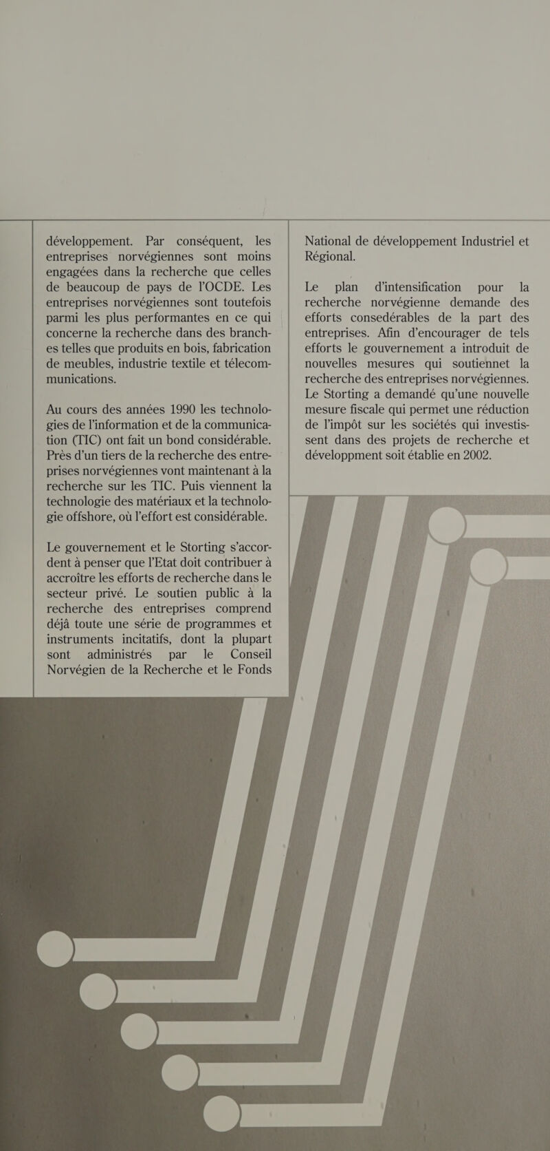                                      développement. Par conséquent, les entreprises norvégiennes sont moins engagées dans la recherche que celles de beaucoup de pays de l'OCDE. Les entreprises norvégiennes sont toutefois parmi les plus performantes en ce qui concerne la recherche dans des branch- es telles que produits en bois, fabrication de meubles, industrie textile et télecom- munications. Au cours des années 1990 les technolo- gies de l'information et de la communica- tion (TIC) ont fait un bond considérable. Près d’un tiers de la recherche des entre- prises norvégiennes vont maintenant a la recherche sur les TIC. Puis viennent la technologie des matériaux et la technolo- gie offshore, où l’effort est considérable. Le gouvernement et le Storting s’accor- dent a penser que l'Etat doit contribuer a accroitre les efforts de recherche dans le secteur privé. Le soutien public a la recherche des entreprises comprend déja toute une série de programmes et instruments incitatifs, dont la plupart sont administrés par le Conseil Norvégien de la Recherche et le Fonds   National de développement Industriel et Régional. Le plan diintensification pour la recherche norvégienne demande des efforts consedérables de la part des entreprises. Afin d'encourager de tels efforts le gouvernement a introduit de nouvelles mesures qui soutiennet la recherche des entreprises norvégiennes. Le Storting a demandé qu’une nouvelle mesure fiscale qui permet une réduction de l'impôt sur les sociétés qui investis- sent dans des projets de recherche et développment soit établie en 2002.