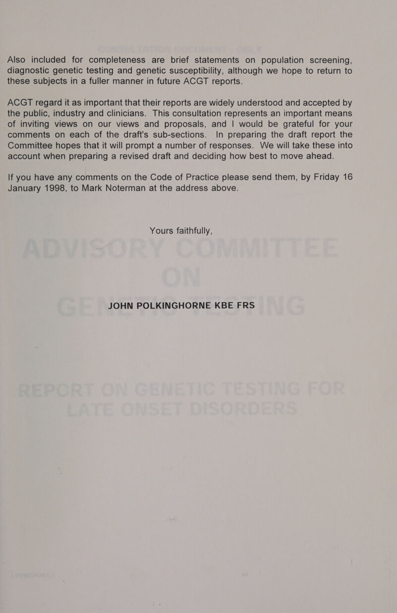 Also included for completeness are brief statements on population screening, diagnostic genetic testing and genetic susceptibility, although we hope to return to these subjects in a fuller manner in future ACGT reports. ACGT regard it as important that their reports are widely understood and accepted by the public, industry and clinicians. This consultation represents an important means of inviting views on our views and proposals, and | would be grateful for your comments on each of the draft's sub-sections. In preparing the draft report the Committee hopes that it will prompt a number of responses. We will take these into - account when preparing a revised draft and deciding how best to move ahead. lf you have any comments on the Code of Practice please send them, by Friday 16 January 1998, to Mark Noterman at the address above. Yours faithfully, JOHN POLKINGHORNE KBE FRS