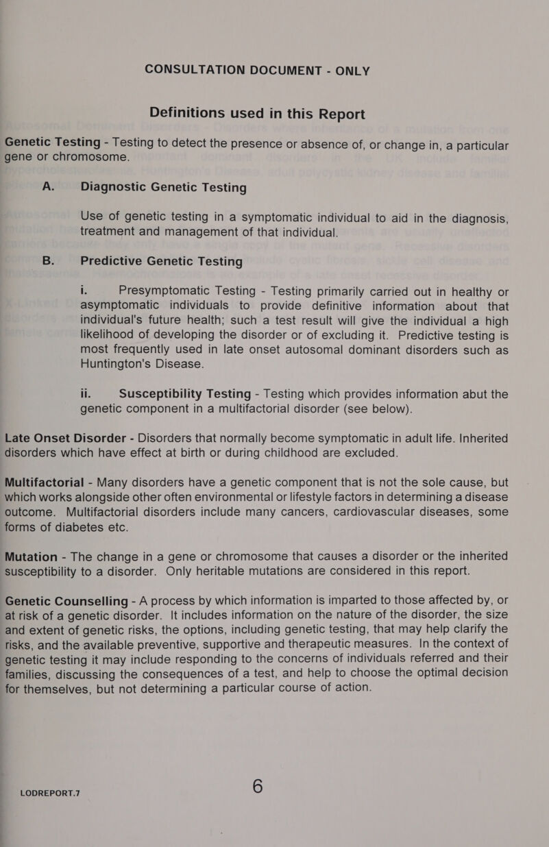 Definitions used in this Report Genetic Testing - Testing to detect the presence or absence of, or change in, a particular gene or chromosome. A. Diagnostic Genetic Testing Use of genetic testing in a symptomatic individual to aid in the diagnosis, treatment and management of that individual. B. Predictive Genetic Testing I. Presymptomatic Testing - Testing primarily carried out in healthy or asymptomatic individuals to provide definitive information about that individual's future health; such a test result will give the individual a high likelihood of developing the disorder or of excluding it. Predictive testing is most frequently used in late onset autosomal dominant disorders such as Huntington's Disease. ll. Susceptibility Testing - Testing which provides information abut the genetic component in a multifactorial disorder (see below). Late Onset Disorder - Disorders that normally become symptomatic in adult life. Inherited disorders which have effect at birth or during childhood are excluded. Multifactorial - Many disorders have a genetic component that is not the sole cause, but which works alongside other often environmental or lifestyle factors in determining a disease outcome. Multifactorial disorders include many cancers, cardiovascular diseases, some forms of diabetes etc. Mutation - The change in a gene or chromosome that causes a disorder or the inherited susceptibility to a disorder. Only heritable mutations are considered in this report. Genetic Counselling - A process by which information is imparted to those affected by, or at risk of a genetic disorder. It includes information on the nature of the disorder, the size and extent of genetic risks, the options, including genetic testing, that may help clarify the risks, and the available preventive, supportive and therapeutic measures. In the context of genetic testing it may include responding to the concerns of individuals referred and their families, discussing the consequences of a test, and help to choose the optimal decision for themselves, but not determining a particular course of action.