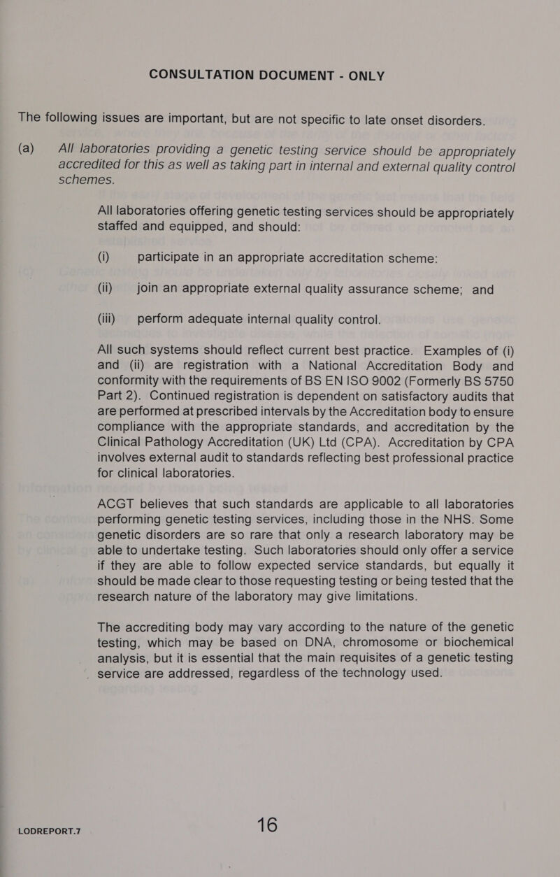 LODREPORT.7 All laboratories offering genetic testing services should be appropriately staffed and equipped, and should: (i) participate in an appropriate accreditation scheme: (il) join an appropriate external quality assurance scheme; and (iii) | perform adequate internal quality control. All such systems should reflect current best practice. Examples of (i) and (ii) are registration with a National Accreditation Body and conformity with the requirements of BS EN ISO 9002 (Formerly BS 5750 Part 2). Continued registration is dependent on satisfactory audits that are performed at prescribed intervals by the Accreditation body to ensure compliance with the appropriate standards, and accreditation by the Clinical Pathology Accreditation (UK) Ltd (CPA). Accreditation by CPA involves external audit to standards reflecting best professional practice for clinical laboratories. ACGT believes that such standards are applicable to all laboratories performing genetic testing services, including those in the NHS. Some genetic disorders are so rare that only a research laboratory may be able to undertake testing. Such laboratories should only offer a service if they are able to follow expected service standards, but equally it should be made clear to those requesting testing or being tested that the research nature of the laboratory may give limitations. The accrediting body may vary according to the nature of the genetic testing, which may be based on DNA, chromosome or biochemical analysis, but it is essential that the main requisites of a genetic testing 16