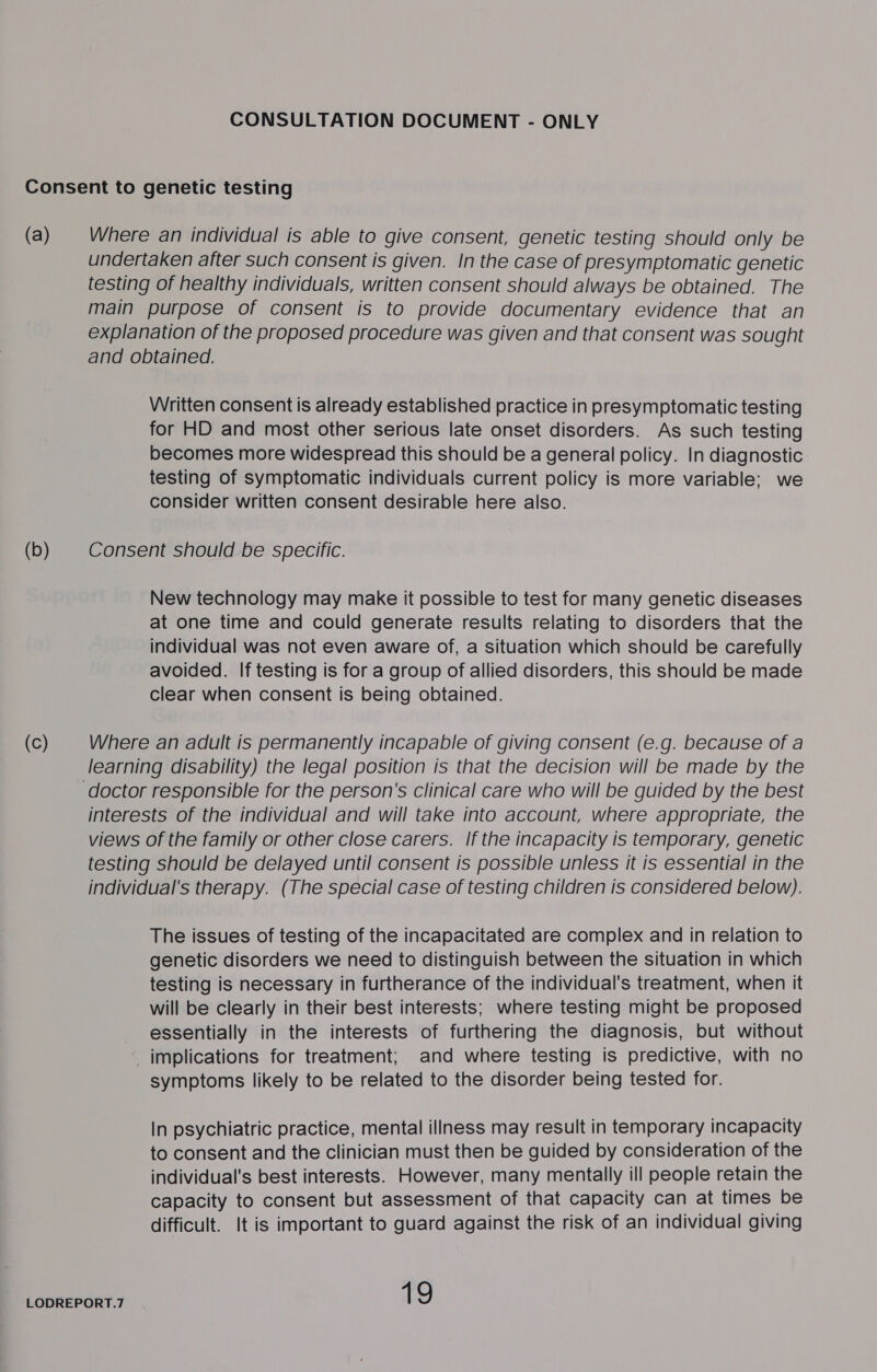 (a) Where an individual is able to give consent, genetic testing should only be undertaken after such consent is given. In the case of presymptomatic genetic testing of healthy individuals, written consent should always be obtained. The main purpose of consent is to provide documentary evidence that an explanation of the proposed procedure was given and that consent was sought and obtained. Written consent is already established practice in presymptomatic testing for HD and most other serious late onset disorders. As such testing becomes more widespread this should be a general policy. In diagnostic testing of symptomatic individuals current policy is more variable; we consider written consent desirable here also. Consent should be specific. New technology may make it possible to test for many genetic diseases at one time and could generate results relating to disorders that the individual was not even aware of, a situation which should be carefully avoided. If testing is for a group of allied disorders, this should be made clear when consent is being obtained. Where an adult is permanently incapable of giving consent (e.g. because of a learning disability) the legal position is that the decision will be made by the interests of the individual and will take into account, where appropriate, the views of the family or other close carers. If the incapacity is temporary, genetic testing should be delayed until consent is possible unless it is essential in the individual's therapy. (The special case of testing children is considered below). The issues of testing of the incapacitated are complex and in relation to genetic disorders we need to distinguish between the situation in which testing is necessary in furtherance of the individual's treatment, when it will be clearly in their best interests; where testing might be proposed essentially in the interests of furthering the diagnosis, but without _ implications for treatment; and where testing is predictive, with no symptoms likely to be related to the disorder being tested for. In psychiatric practice, mental illness may result in temporary incapacity to consent and the clinician must then be guided by consideration of the individual's best interests. However, many mentally ill people retain the capacity to consent but assessment of that capacity can at times be difficult. It is important to guard against the risk of an individual giving