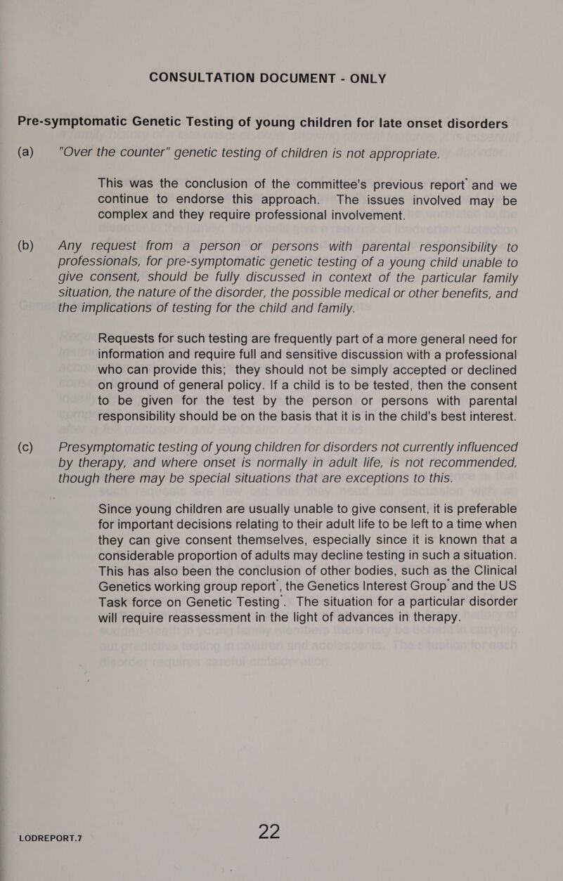 This was the conclusion of the committee's previous report and we continue to endorse this approach. The issues involved may be complex and they require professional involvement. Requests for such testing are frequently part of a more general need for information and require full and sensitive discussion with a professional who can provide this; they should not be simply accepted or declined on ground of general policy. If a child is to be tested, then the consent to be given for the test by the person or persons with parental responsibility should be on the basis that it is in the child's best interest. ‘LODREPORT.7 Since young children are usually unable to give consent, it is preferable for important decisions relating to their adult life to be left to a time when they can give consent themselves, especially since it is known that a considerable proportion of adults may decline testing in such a situation. This has also been the conclusion of other bodies, such as the Clinical Genetics working group report , the Genetics Interest Group and the US Task force on Genetic Testing. The situation for a particular disorder will require reassessment in the light of advances in therapy.