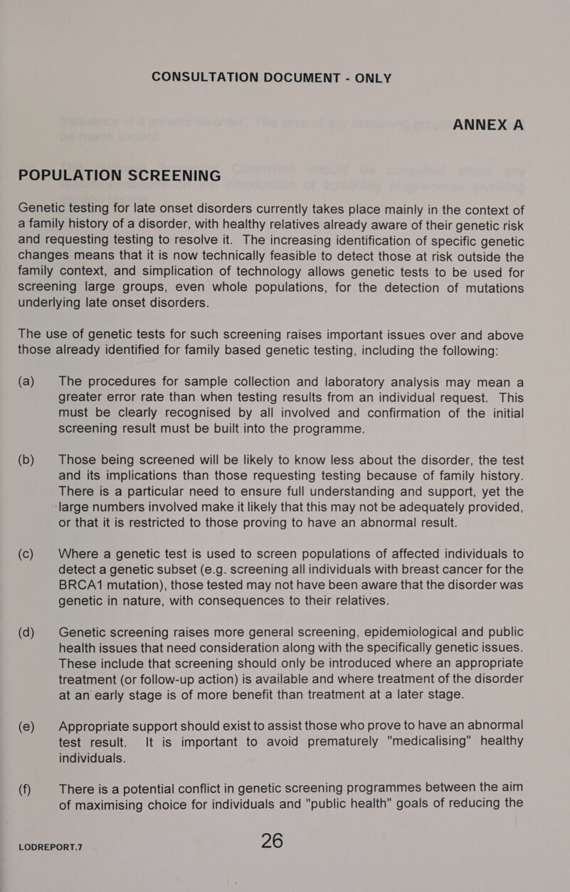 ANNEX A (a) (b) (Cc) (d) (e) (f) The procedures for sample collection and laboratory analysis may mean a greater error rate than when testing results from an individual request. This must be clearly recognised by all involved and confirmation of the initial screening result must be built into the programme. Those being screened will be likely to know less about the disorder, the test and its implications than those requesting testing because of family history. There is a particular need to ensure full understanding and support, yet the or that it is restricted to those proving to have an abnormal result. Where a genetic test is used to screen populations of affected individuals to detect a genetic subset (e.g. screening all individuals with breast cancer for the BRCA(1 mutation), those tested may not have been aware that the disorder was genetic in nature, with consequences to their relatives. Genetic screening raises more general screening, epidemiological and public health issues that need consideration along with the specifically genetic issues. These include that screening should only be introduced where an appropriate treatment (or follow-up action) is available and where treatment of the disorder at an early stage is of more benefit than treatment at a later stage. Appropriate support should exist to assist those who prove to have an abnormal test result. It is important to avoid prematurely medicalising healthy individuals. There is a potential conflict in genetic screening programmes between the aim of maximising choice for individuals and public health goals of reducing the