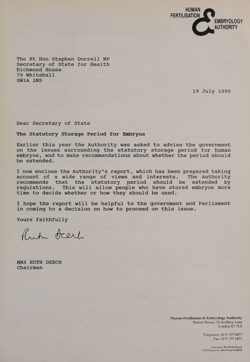 HUMAN FERTILISATION EMBRYOLOGY AUTHORITY The Rt Hon Stephen Dorrell MP Secretary of State for Health Richmond House 79 Whitehall SW1A 2NS LIBJULY 1995 Dear Secretary of State The Statutory Storage Period for Embryos Earlier this year the Authority was asked to advise the government on the issues surrounding the statutory storage period for human embryos, and to make recommendations about whether the period should be extended. I now enclose the Authority’s report, which has been prepared taking account of a wide range of views and interests. The Authority recommends that the statutory period should be extended by regulations. This will allow people who have stored embryos more time to decide whether or how they should be used. I hope the report will be helpful to the government and Parliament in coming to a decision on how to proceed on this issue. Yours faithfully (AL Prorle MRS RUTH DEECH Chairman Human Fertilisation &amp; Embryology Authority Paxton House, 30 Artillery Lane London E1 7LS Telephone: 0171 377 5077 Fax: 0171 377 1871 Chairman: Mrs Ruth Deech Chief Executive: Mrs Flora Goldhill