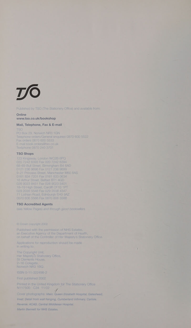 Published by TSO (The Stationery Office) and available from: Online www.tso.co.uk/bookshop Mail, Telephone, Fax &amp; E-mail  hoe) PO Box 29, No rwich NR38 1GN Telephone orders/General enquiries 0870 600 5522 Fax orders 1600 S633 E-mail book.c orders@tso.co.uk Texto none 087 QO 2A 1 O 2S (01     Lond fon WC2B 6PQ 3 Fax 020 7242 6394 treet, Birmingh nam 1 B4 6AD J696 Fax 0121 236 9699  9-21 Pr ! Street, Manchester M60 8AS 0161 824 7201 Fax 0161 833 0634 16 Arthur Street, Belfast BT1 4GD 28 C a 8451 Fax 028 9023 5401 9 High Street, Cardiff CF10 1PT 29 D0! oN 5548 Fax 029 2088 4347 ay thian Road, Edinburgh EHS 9AZ 6 5566 Fax 0870 606 5588 TSO Accredited Agents (see Yellow Pages) and through good booksellers   © Crown copyright 2002 Published with the permission of NHS Estates, an Executive Agency of the Department of Health, on behalf of the Controller of Her Majesty’s Stationery Office Applications for reproduction should be made in writing to: The Copyright Unit, Her Majesty's Stationery Office, St Clements House, —16 Colegate, Norwich NRS3 1BQ. ISBN 0-11-322498-2 First published 2002 Printed in the United Kingdom for The Stationery Office N117500 C34 11/02 y Inset: Detail from wall hanging, Cumberland Infirmary, Carlisle. Reverse: ACAD, Central Middlesex Hospital. Martin Bennett for NHS Estates.