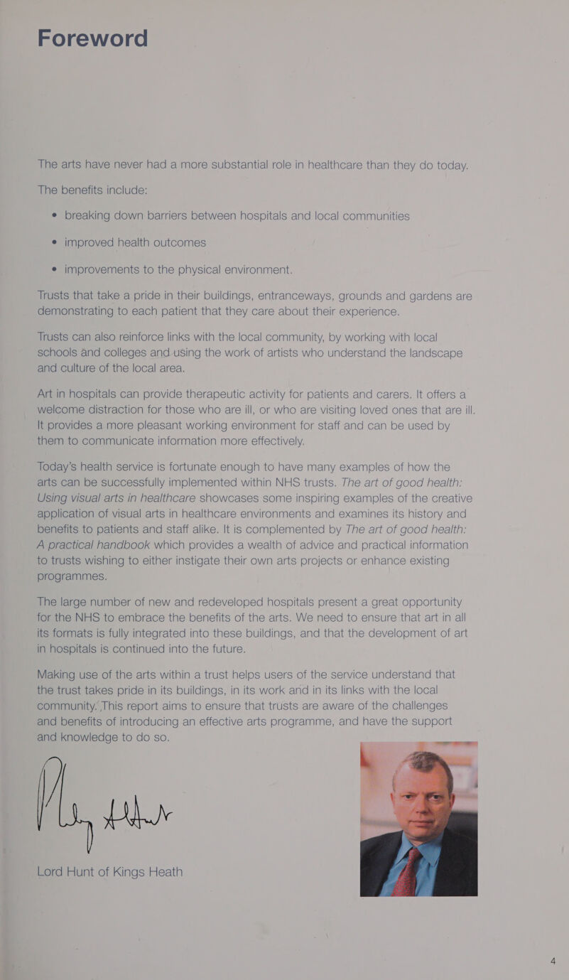 Foreword The arts have never had a more substantial role in healthcare than they do today. The benefits include: e breaking down barriers between hospitals and local communities e improved health outcomes e improvements to the physical environment. Trusts that take a pride in their buildings, entranceways, grounds and gardens are demonstrating to each patient that they care about their experience. Trusts can also reinforce links with the local community, by working with local schools and colleges and-using the work of artists who understand the landscape and culture of the local area. Art in hospitals can provide therapeutic activity for patients and carers. It offers a. welcome distraction for those who are ill, or who are visiting loved ones that are ill. It provides a more pleasant working environment for staff and can be used by them to communicate information more effectively. Today's health service is fortunate enough to have many examples of how the arts can be successfully implemented within NHS trusts. The art of good health: Using visual arts in healthcare showcases some inspiring examples of the creative application of visual arts in healthcare environments and examines its history and benefits to patients and staff alike. It is complemented by The art of good health: A practical handbook which provides a wealth of advice and practical information to trusts wishing to either instigate their own arts projects or enhance existing programmes. The large number of new and redeveloped hospitals present a great opportunity for the NHS to embrace the benefits of the arts. We need to ensure that art in all its formats is fully integrated into these buildings, and that the development of art in hospitals is continued into the future. Making use of the arts within a trust helps users of the service understand that the trust takes pride in its buildings, in its work and in its links with the local community. This report aims to ensure that trusts are aware of the challenges and benefits of introducing an effective arts programme, and have the support and knowledge to do so. BLY Lord Hunt of Kings Heath 