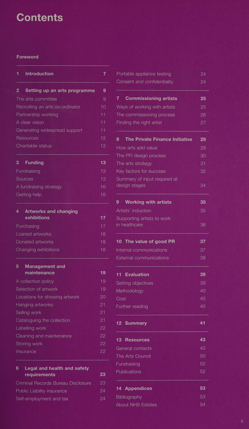 me} g=\VLo) ge | 1. Introduction 2 Setting up an arts programme aM alowelacsmere)aalaaliatcye) Recruiting an arts oxonrol re lfar=ltolg ieee ladalslesiall OMNe)d dare A clear vision Generating widespread support Resources @arelaitcle)(omsyrewiels &lt;i al lave l fale] imUlalelge sare) Sources AWmiUlarelgclsiialemsvigclicle Ny, (C(-iaale mars @) CN aie) €mr- lave metal-laleliale| yale dreyalcy Purchasing Loaned artworks Donated artworks (@arelale|ialem=&gt;dalielitielars roMmmmn \'i f= lar-(e(-)aat-lalar-lace| maintenance A collection policy Selection of artwork Locations for showing artwork imiclare]iale m= lanVe)ases) Selling work @z-le-llole]0] ine miaiemere)|(creilola Labelling work (© (lalialemelalemaarcliaitclar-larers) Storing work Harsiwlgclarers) ows =Xer-] r-Talemal=t-litamr-lae mcr 1i-1 44 requirements Criminal Records Bureau Disclosure ima] 0)|(om Mifele)| I Wan latsiele-lalere Self-employment and tax 9 i) 10 11 lal 1 12 2 13 uke) ake) ale) 1h aA ale iis) ais) iis) ake) Tas) 1) Ze) 2 21 Za 22 22 22 ZZ 23 23 24 24 Portable appliance testing (@olals\-1alar- lace mere lavilelorayireliing 7 Commissioning artists Ways of working with artists ailalemere)nalaalisssi(ealiale ys e)gelers\s1s) mlavelintemeatemarelaiarctattsie 8 The Private Finance Initiative How arts add value The PFI design process a Malomclatsmsitaclic\e ya Key factors for success Summary of input required at (oletsJ(e [alesitale loys 9: Working with artists Artists’ induction Supporting artists to work Talmalcyeldaterclac) Olam i al-ma'r- | [U(- Moy me [efoto Ml ad a} Tane\aatelmere)anlanlelaliersuileyars mp. ais)galclimerelanlanlelalrersudceyarsy 11 Evaluation Sleviilalemele)(sveuiies Methodology Cost mUlaualciangercvellale! 12 Summary 13 Resources (CeTaleigal mere lai ta\ertc) Milslcwavatsm ecole late] mv lareleclisjiale) Publications uM V eo) ef-yale|(er-t) sie) ielelectelany About NHS Estates 24 24 25 29 26 2 29. 29- 30 32° 34 35) 36 37 Ben 39 39 40 40 40 41 43 43 ele) ey 52 53 53 54