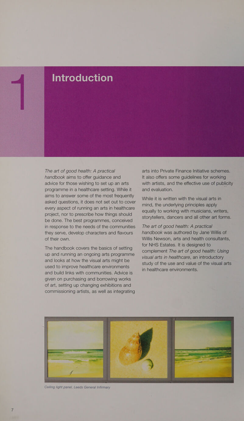  The art of good health: A practical handbook aims to offer guidance and advice for those wishing to set up an arts programme in a healthcare setting. While it aims to answer some of the most frequently asked questions, it does not set out to cover every aspect of running an arts in healthcare project, nor to prescribe how things should be done. The best programmes, conceived in response to the needs of the communities they serve, develop characters and flavours of their own. The handbook covers the basics of setting up and running an ongoing arts programme and looks at how the visual arts might be used to improve healthcare environments and build links with communities. Advice is given on purchasing and borrowing works of art, setting up changing exhibitions and commissioning artists, as well as integrating  arts into Private Finance Initiative schemes. It also offers some guidelines for working with artists, and the effective use of publicity and evaluation. While it is written with the visual arts in mind, the underlying principles apply equally to working with musicians, writers, storytellers, dancers and all other art forms. The art of good health: A practical handbook was authored by Jane Willis of Willis Newson, arts and health consultants, for NHS Estates. It is designed to complement The art of good health: Using visual arts in healthcare, an introductory study of the use and value of the visual arts in healthcare environments. 