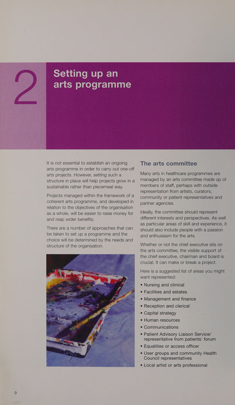 It is not essential to establish an ongoing arts programme in order to carry out one-off arts projects. However, setting such a structure in place will help projects grow ina sustainable rather than piecemeal way. Projects managed within the framework of a coherent arts programme, and developed in relation to the objectives of the organisation as a whole, will be easier to raise money for and reap wider benefits. There are a number of approaches that can be taken to set up a programme and the choice will be determined by the needs and structure of the organisation.   The arts committee Many arts in healthcare programmes are managed by an arts committee made up of members of staff, perhaps with outside representation from artists, curators, community or patient representatives and partner agencies. Ideally, the committee should represent different interests and perspectives. As well as particular areas of skill and experience, it should also include people with a passion and enthusiasm for the arts. Whether or not the chief executive sits on the arts committee, the visible support of the chief executive, chairman and board is crucial. It can make or break a project. Here is a suggested list of areas you might want represented: e Nursing and clinical e Facilities and estates e Management and finance e Reception and clerical ¢ Capital strategy e Human resources ¢ Communications e Patient Advisory Liaison Service/ representative from patients’ forum e Equalities or access officer e User groups and community Health Council representatives e Local artist or arts professional