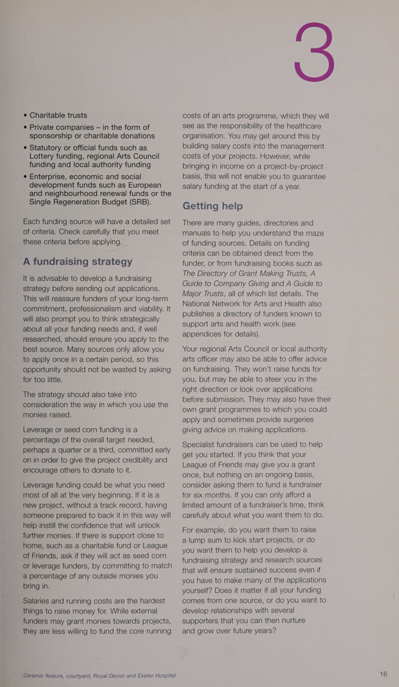 e Charitable trusts e Private companies — in the form of sponsorship or charitable donations e Statutory or official funds such as Lottery funding, regional Arts Council funding and local authority funding e Enterprise, economic and social development funds such as European and neighbourhood renewal funds or the Single Regeneration Budget (SRB). Each funding source will have a detailed set of criteria. Check carefully that you meet these criteria before applying. A fundraising strategy It is advisable to develop a fundraising _ strategy before sending out applications. This will reassure funders of your long-term commitment, professionalism and viability. It will also prompt you to think strategically about all your funding needs and, if well researched, should ensure you apply to the best source. Many sources only allow you to apply once in a certain period, so this opportunity should not be wasted by asking for too little. The strategy should also take into consideration the way in which you use the monies raised. Leverage or seed corn funding is a percentage of the overall target needed, perhaps a quarter or a third, committed early on in order to give the project credibility and encourage others to donate to it. Leverage funding could be what you need most of all at the very beginning. If it is a new project, without a track record, having someone prepared to back it in this way will help instill the confidence that will unlock further monies. If there is support close to home, such as a charitable fund or League of Friends, ask if they will act as seed corn or leverage funders, by committing to match a percentage of any outside monies you bring in. Salaries and running costs are the hardest things to raise money for. While external funders may grant monies towards projects, they are less willing to fund the core running Ceramic feature, courtyard, Royal Devon and Exeter Hospital costs of an arts programme, which they will see as the responsibility of the healthcare organisation. You may get around this by building salary costs into the management costs of your projects. However, while bringing in income on a project-by-project basis, this will not enable you to guarantee salary funding at the start of a year. Getting help There are many guides, directories and manuals to help you understand the maze of funding sources. Details on funding criteria can be obtained direct from the funder, or from fundraising books such as The Directory of Grant Making Trusts, A Guide to Company Giving and A Guide to Major Trusts, all of which list details. The National Network for Arts and Health also publishes a directory of funders Known to support arts and health work (see appendices for details). Your regional Arts Council or local authority arts officer may also be able to offer advice on fundraising. They won’t raise funds for you, but may be able to steer you in the right direction or look over applications before submission. They may also have their own grant programmes to which you could apply and sometimes provide surgeries giving advice on making applications. Specialist fundraisers can be used to help get you started. If you think that your League of Friends may give you a grant once, but nothing on an ongoing basis, consider asking them to fund a fundraiser for six months. If you can only afford a limited amount of a fundraiser’s time, think carefully about what you want them to do. For example, do you want them to raise a lump sum to kick start projects, or do you want them to help you develop a fundraising strategy and research sources that will ensure sustained success even if you have to make many of the applications yourself? Does it matter if all your funding comes from one source, or do you want to develop relationships with several supporters that you can then nurture and grow over future years?