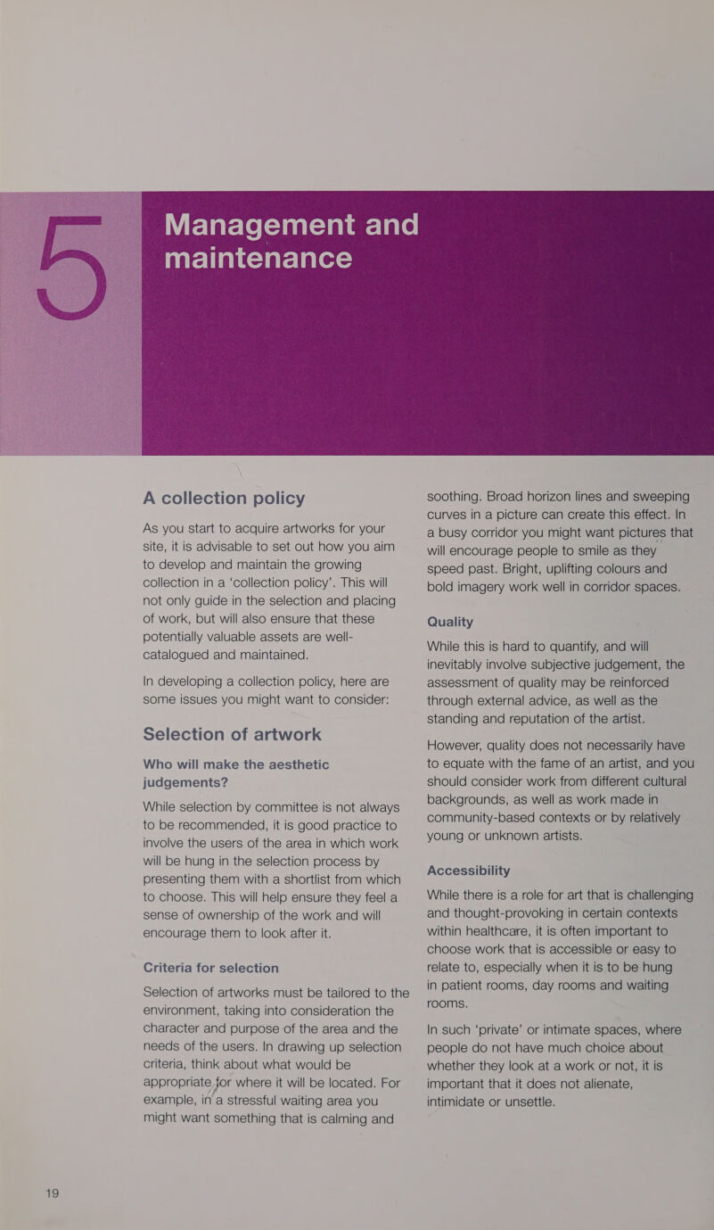  A collection policy As you start to acquire artworks for your site, it is advisable to set out how you aim to develop and maintain the growing collection in a ‘collection policy’. This will not only guide in the selection and placing of work, but will also ensure that these potentially valuable assets are well- catalogued and maintained. In developing a collection policy, here are some issues you might want to consider: Selection of artwork Who will make the aesthetic judgements? While selection by committee is not always to be recommended, it is good practice to involve the users of the area in which work will be hung in the selection process by presenting them with a shortlist from which to choose. This will help ensure they feel a sense of ownership of the work and will encourage them to look after it. Criteria for selection Selection of artworks must be tailored to the environment, taking into consideration the character and purpose of the area and the needs of the users. In drawing up selection criteria, think about what would be appropriate jor where it will be located. For example, in a stressful waiting area you might want something that is calming and  soothing. Broad horizon lines and sweeping curves in a picture can create this effect. In a busy corridor you might want pictures that will encourage people to smile as they speed past. Bright, uplifting colours and bold imagery work well in corridor spaces. Quality While this is hard to quantify, and will inevitably involve subjective judgement, the assessment of quality may be reinforced through external advice, as well as the standing and reputation of the artist. However, quality does not necessarily have to equate with the fame of an artist, and you should consider work from different cultural backgrounds, as well as work made in | community-based contexts or by relatively young or unknown artists. Accessibility While there is a role for art that is challenging and thought-provoking in certain contexts within healthcare, it is often important to choose work that is accessible or easy to relate to, especially when it is to be hung in patient rooms, day rooms and waiting rooms. In such ‘private’ or intimate spaces, where people do not have much choice about whether they look at a work or not, it is important that it does not alienate, intimidate or unsettle.