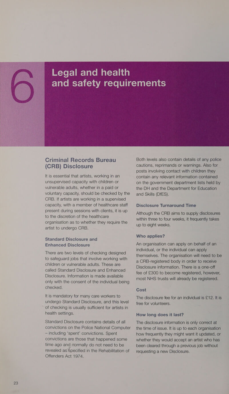 Criminal Records Bureau (CRB) Disclosure It is essential that artists, working in an unsupervised capacity with children or vulnerable adults, whether in a paid or voluntary capacity, should be checked by the CRB. If artists are working in a supervised capacity, with a member of healthcare staff present during sessions with clients, it is up to the discretion of the healthcare organisation as to whether they require the artist to undergo CRB. Standard Disclosure and Enhanced Disclosure There are two levels of checking designed to safeguard jobs that involve working with children or vulnerable adults. These are called Standard Disclosure and Enhanced Disclosure. Information is made available only with the consent of the individual being checked. It is mandatory for many care workers to undergo Standard Disclosure, and this level of checking is usually sufficient for artists in health settings. Standard Disclosure contains details of all convictions on the Police National Computer — including ‘spent’ convictions. Spent convictions are those that happened some time ago and normally do not need to be revealed as’ pecified in the Rehabilitation of Offenders Act 1974.  Both levels also contain details of any police cautions, reprimands or warnings. Also for posts involving contact with children they contain any relevant information contained on the government department lists held by the DH and the Department for Education and Skills (DfES). Disclosure Turnaround Time Although the CRB aims to supply disclosures within three to four weeks, it frequently takes up to eight weeks. Who applies? An organisation can apply on behalf of an individual, or the individual can apply themselves. The organisation will need to be a CRB-registered body in order to receive Disclosure information. There is a one-off fee of £300 to become registered, however, most NHS trusts will already be registered. Cost The disclosure fee for an individual is £12. It is free for volunteers. How long does it last? The disclosure information is only correct at the time of issue. It is up to each organisation how frequently they might want it updated, or whether they would accept an artist who has been cleared through a previous job without requesting a new Disclosure.