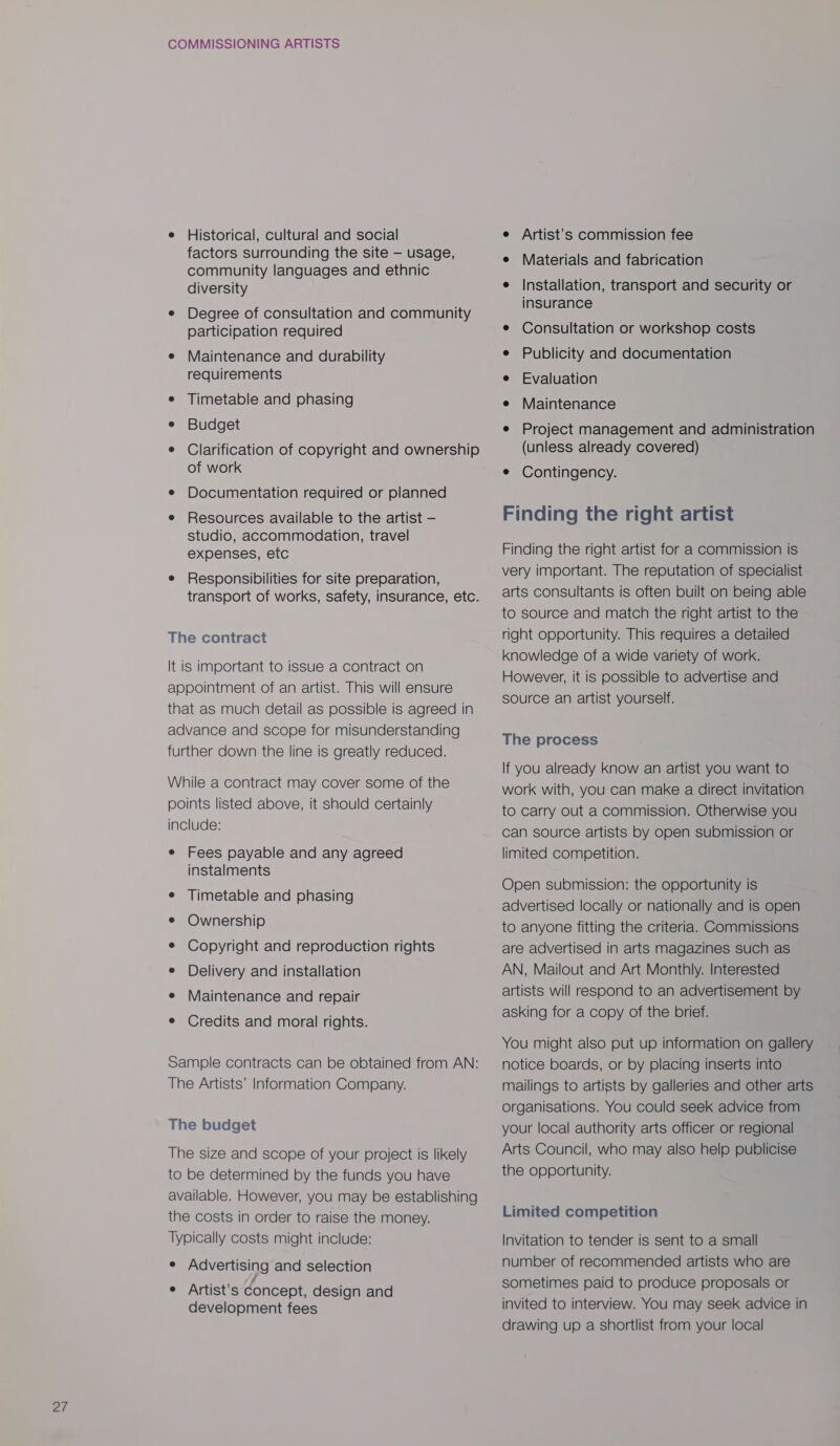e Historical, cultural and social factors surrounding the site — usage, community languages and ethnic diversity e Degree of consultation and community participation required e Maintenance and durability requirements e Timetable and phasing e Budget e Clarification of copyright and ownership of work e Documentation required or planned e Resources available to the artist — studio, accommodation, travel expenses, etc e Responsibilities for site preparation, transport of works, safety, insurance, etc. The contract It is important to issue a contract on appointment of an artist. This will ensure that as much detail as possible is agreed in advance and scope for misunderstanding further down the line is greatly reduced. While a contract may cover some of the points listed above, it should certainly include: e Fees payable and any agreed instalments e Timetable and phasing ¢ Ownership ¢ Copyright and reproduction rights e Delivery and installation e Maintenance and repair ¢ Credits and moral rights. Sample contracts can be obtained from AN: The Artists’ Information Company. The budget The size and scope of your project is likely to be determined by the funds you have available. However, you may be establishing the costs in order to raise the money. Typically costs might include: ° Advertising and selection ¢ Artist's Concept, design and development fees e Artist’s commission fee e Materials and fabrication e Installation, transport and security or insurance e¢ Consultation or workshop costs e Publicity and documentation e Evaluation e Maintenance e Project management and administration (unless already covered) e Contingency. Finding the right artist Finding the right artist for a commission is very important. The reputation of specialist arts consultants is often built on being able to source and match the right artist to the right opportunity. This requires a detailed knowledge of a wide variety of work. However, it is possible to advertise and source an artist yourself. The process If you already know an artist you want to work with, you can make a direct invitation to carry out a commission. Otherwise you can source artists by open submission or limited competition. Open submission: the opportunity is advertised locally or nationally and is open to anyone fitting the criteria. Commissions are advertised in arts magazines such as AN, Mailout and Art Monthly. Interested artists will respond to an advertisement by asking for a copy of the brief. You might also put up information on gallery notice boards, or by placing inserts into mailings to artists by galleries and other arts organisations. You could seek advice from your local authority arts officer or regional Arts Council, who may also help publicise the opportunity. Limited competition Invitation to tender is sent to a small number of recommended artists who are sometimes paid to produce proposals or invited to interview. You may seek advice in drawing up a shortlist from your local